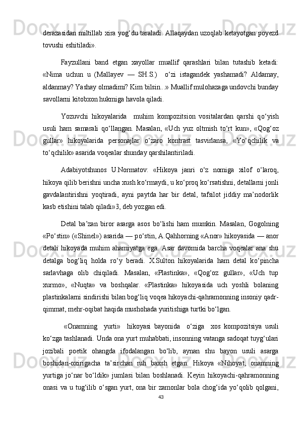 derazasidan miltillab xira yog‘du taraladi. Allaqaydan uzoqlab ketayotgan poyezd
tovushi eshitiladi».
Fayzullani   band   etgan   xayollar   muallif   qarashlari   bilan   tutashib   ketadi:
«Nima   uchun   u   (Mallayev   —   SH.S.)     о ‘zi   istagandek   yashamadi?   Aldamay,
aldanmay? Yashay olmadimi? Kim bilsin...» Muallif mulohazaga undovchi bunday
savollarni kitobxon hukmiga havola qiladi. 
Yozuvchi   hikoyalarida     muhim   kompozitsion   vositalardan   qarshi   q о ‘yish
usuli   ham   samarali   q о ‘llangan.   Masalan,   «Uch   yuz   oltmish   t о ‘rt   kun»,   «Qog‘oz
gullar»   hikoyalarida   personajlar   о ‘zaro   kontrast   tasvirlansa,   «Y о ‘qchilik   va
t о ‘qchilik» asarida voqealar shunday qarshilantiriladi.
Adabiyotshunos   U.Normatov:   «Hikoya   janri   о ‘z   nomiga   xilof   о ‘laroq,
hikoya qilib berishni uncha xush k о ‘rmaydi, u k о ‘proq k о ‘rsatishni, detallarni jonli
gavdalantirishni   yoqtiradi,   ayni   paytda   har   bir   detal,   tafsilot   jiddiy   ma’nodorlik
kasb etishini talab qiladi»3, deb yozgan edi. 
Detal   ba’zan   biror   asarga   asos   b о ‘lishi   ham   mumkin.   Masalan,   Gogolning
«P о ‘stin» («Shinel») asarida — p о ‘stin, A.Qahhorning «Anor» hikoyasida — anor
detali   hikoyada   muhim   ahamiyatga   ega.   Asar   davomida   barcha   voqealar   ana   shu
detalga   bog‘liq   holda   r о ‘y   beradi.   X.Sulton   hikoyalarida   ham   detal   k о ‘pincha
sarlavhaga   olib   chiqiladi.   Masalan,   «Plastinka»,   «Qog‘oz   gullar»,   «Uch   tup
xurmo»,   «Nuqta»   va   boshqalar.   «Plastinka»   hikoyasida   uch   yoshli   bolaning
plastinkalarni sindirishi bilan bog‘liq voqea hikoyachi-qahramonning insoniy qadr-
qimmat, mehr-oqibat haqida mushohada yuritishiga turtki b о ‘lgan. 
  «Onamning     yurti»     hikoyasi   bayonida     о ‘ziga     xos   kompozitsiya   usuli
k о ‘zga tashlanadi. Unda ona yurt muhabbati, insonning vatanga sadoqat tuyg‘ulari
jozibali   poetik   ohangda   ifodalangan   b о ‘lib,   aynan   shu   bayon   usuli   asarga
boshidan-oxirigacha   ta’sirchan   ruh   baxsh   etgan.   Hikoya   «Nihoyat,   onamning
yurtiga   j о ‘nar   b о ‘ldik»   jumlasi   bilan   boshlanadi.   Keyin   hikoyachi-qahramonning
onasi   va  u tug‘ilib   о ‘sgan  yurt,  ona bir  zamonlar   bola chog‘ida  y о ‘qolib  qolgani,
43 
