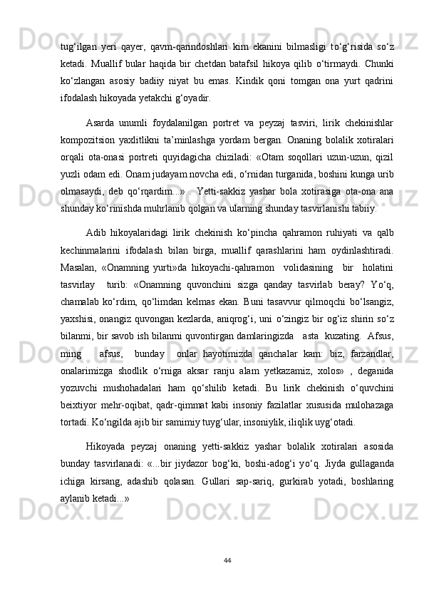 tug‘ilgan   yeri   qayer,   qavm-qarindoshlari   kim   ekanini   bilmasligi   t о ‘g‘risida   s о ‘z
ketadi.   Muallif   bular   haqida   bir   chetdan   batafsil   hikoya   qilib   о ‘tirmaydi.   Chunki
k о ‘zlangan   asosiy   badiiy   niyat   bu   emas.   Kindik   qoni   tomgan   ona   yurt   qadrini
ifodalash hikoyada yetakchi g‘oyadir.  
Asarda   unumli   foydalanilgan   portret   va   peyzaj   tasviri,   lirik   chekinishlar
kompozitsion   yaxlitlikni   ta’minlashga   yordam   bergan.   Onaning   bolalik   xotiralari
orqali   ota-onasi   portreti   quyidagicha   chiziladi:   «Otam   soqollari   uzun-uzun,   qizil
yuzli odam edi. Onam judayam novcha edi,  о ‘rnidan turganida, boshini kunga urib
olmasaydi,   deb   q о ‘rqardim...»   .   Yetti-sakkiz   yashar   bola   xotirasiga   ota-ona   ana
shunday k о ‘rinishda muhrlanib qolgan va ularning shunday tasvirlanishi tabiiy.
Adib   hikoyalaridagi   lirik   chekinish   k о ‘pincha   qahramon   ruhiyati   va   qalb
kechinmalarini   ifodalash   bilan   birga,   muallif   qarashlarini   ham   oydinlashtiradi.
Masalan,   «Onamning   yurti»da   hikoyachi-qahramon     volidasining     bir     holatini
tasvirlay     turib:   «Onamning   quvonchini   sizga   qanday   tasvirlab   beray?   Y о ‘q,
chamalab   k о ‘rdim,   q о ‘limdan   kelmas   ekan.   Buni   tasavvur   qilmoqchi   b о ‘lsangiz,
yaxshisi,  onangiz  quvongan  kezlarda, aniqrog‘i, uni   о ‘zingiz  bir  og‘iz shirin  s о ‘z
bilanmi, bir savob ish bilanmi quvontirgan damlaringizda     asta   kuzating.   Afsus,
ming       afsus,     bunday     onlar   hayotimizda   qanchalar   kam:   biz,   farzandlar,
onalarimizga   shodlik   о ‘rniga   aksar   ranju   alam   yetkazamiz,   xolos»   ,   deganida
yozuvchi   mushohadalari   ham   q о ‘shilib   ketadi.   Bu   lirik   chekinish   о ‘quvchini
beixtiyor   mehr-oqibat,   qadr-qimmat   kabi   insoniy   fazilatlar   xususida   mulohazaga
tortadi. K о ‘ngilda ajib bir samimiy tuyg‘ular, insoniylik, iliqlik uyg‘otadi. 
Hikoyada   peyzaj   onaning   yetti-sakkiz   yashar   bolalik   xotiralari   asosida
bunday   tasvirlanadi:   «...bir   jiydazor   bog‘ki,   boshi-adog‘i   y о ‘q.   Jiyda   gullaganda
ichiga   kirsang,   adashib   qolasan.   Gullari   sap-sariq,   gurkirab   yotadi,   boshlaring
aylanib ketadi...»  
44 