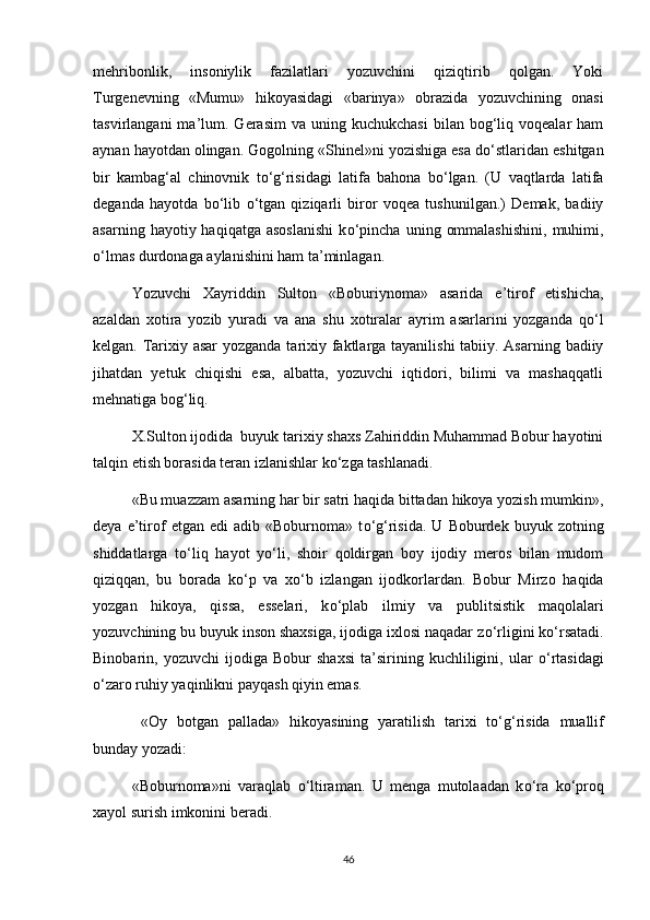 mehribonlik,   insoniylik   fazilatlari   yozuvchini   qiziqtirib   qolgan.   Yoki
Turgenevning   «Mumu»   hikoyasidagi   «barinya»   obrazida   yozuvchining   onasi
tasvirlangani  ma’lum.  Gerasim   va  uning  kuchukchasi   bilan  bog‘liq  voqealar  ham
aynan hayotdan olingan. Gogolning «Shinel»ni yozishiga esa d о ‘stlaridan eshitgan
bir   kambag‘al   chinovnik   t о ‘g‘risidagi   latifa   bahona   b о ‘lgan.   (U   vaqtlarda   latifa
deganda   hayotda   b о ‘lib   о ‘tgan   qiziqarli   biror   voqea   tushunilgan.)   Demak,   badiiy
asarning  hayotiy  haqiqatga  asoslanishi  k о ‘pincha   uning  ommalashishini,  muhimi,
о ‘lmas durdonaga aylanishini ham ta’minlagan. 
Yozuvchi   Xayriddin   Sulton   «Boburiynoma»   asarida   e’tirof   etishicha,
azaldan   xotira   yozib   yuradi   va   ana   shu   xotiralar   ayrim   asarlarini   yozganda   q о ‘l
kelgan. Tarixiy asar  yozganda tarixiy faktlarga tayanilishi  tabiiy. Asarning badiiy
jihatdan   yetuk   chiqishi   esa,   albatta,   yozuvchi   iqtidori,   bilimi   va   mashaqqatli
mehnatiga bog‘liq.
X.Sulton ijodida  buyuk tarixiy shaxs Zahiriddin Muhammad Bobur hayotini
talqin etish borasida teran izlanishlar k о ‘zga tashlanadi.
«Bu muazzam asarning har bir satri haqida bittadan hikoya yozish mumkin»,
deya   e’tirof   etgan   edi   adib   «Boburnoma»  t о ‘g‘risida.   U  Boburdek   buyuk  zotning
shiddatlarga   t о ‘liq   hayot   y о ‘li,   shoir   qoldirgan   boy   ijodiy   meros   bilan   mudom
qiziqqan,   bu   borada   k о ‘p   va   x о ‘b   izlangan   ijodkorlardan.   Bobur   Mirzo   haqida
yozgan   hikoya,   qissa,   esselari,   k о ‘plab   ilmiy   va   publitsistik   maqolalari
yozuvchining bu buyuk inson shaxsiga, ijodiga ixlosi naqadar z о ‘rligini k о ‘rsatadi.
Binobarin,   yozuvchi   ijodiga   Bobur   shaxsi   ta’sirining   kuchliligini,   ular   о ‘rtasidagi
о ‘zaro ruhiy yaqinlikni payqash qiyin emas.
  «Oy   botgan   pallada»   hikoyasining   yaratilish   tarixi   t о ‘g‘risida   muallif
bunday yozadi:
«Boburnoma»ni   varaqlab   о ‘ltiraman.   U   menga   mutolaadan   k о ‘ra   k о ‘proq
xayol surish imkonini beradi. 
46 