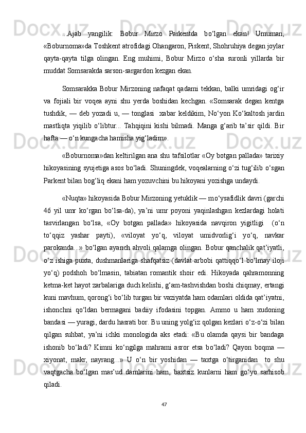 ...Ajab   yangilik:   Bobur   Mirzo   Parkentda   b о ‘lgan   ekan!   Umuman,
«Boburnoma»da Toshkent atrofidagi Ohangaron, Piskent, Shohruhiya degan joylar
qayta-qayta   tilga   olingan.   Eng   muhimi,   Bobur   Mirzo   о ‘sha   suronli   yillarda   bir
muddat Somsarakda sarson-sargardon kezgan ekan.
Somsarakka   Bobur   Mirzoning   nafaqat   qadami   tekkan,   balki   umridagi   og‘ir
va   fojiali   bir   voqea   ayni   shu   yerda   boshidan   kechgan.   «Somsarak   degan   kentga
tushdik,   —  deb   yozadi   u,  —   tonglasi     xabar   keldikim,   N о ‘yon   K о ‘kaltosh   jardin
mastliqta   yiqilib   о ‘libtur...   Tahqiqini   kishi   bilmadi.   Manga   g‘arib   ta’sir   qildi.   Bir
hafta —  о ‘n kungacha hamisha yig‘ladim».
«Boburnoma»dan keltirilgan ana shu tafsilotlar «Oy botgan pallada» tarixiy
hikoyasining syujetiga asos b о ‘ladi. Shuningdek, voqealarning  о ‘zi tug‘ilib  о ‘sgan
Parkent bilan bog‘liq ekani ham yozuvchini bu hikoyani yozishga undaydi.   
«Nuqta» hikoyasida Bobur Mirzoning yetuklik — m о ‘ysafidlik davri (garchi
46   yil   umr   k о ‘rgan   b о ‘lsa-da),   ya’ni   umr   poyoni   yaqinlashgan   kezlardagi   holati
tasvirlangan   b о ‘lsa,   «Oy   botgan   pallada»   hikoyasida   navqiron   yigitligi     ( о ‘n
t о ‘qqiz   yashar   payti),   «viloyat   y о ‘q,   viloyat   umidvorlig‘i   y о ‘q,   navkar
parokanda...» b о ‘lgan ayanch ahvoli qalamga olingan. Bobur qanchalik qat’iyatli,
о ‘z  ishiga  puxta,  dushmanlariga  shafqatsiz  (davlat  arbobi   qattiqq о ‘l  b о ‘lmay  iloji
y о ‘q)   podshoh   b о ‘lmasin,   tabiatan   romantik   shoir   edi.   Hikoyada   qahramonning
ketma-ket hayot zarbalariga duch kelishi, g‘am-tashvishdan boshi chiqmay, ertangi
kuni mavhum, qorong‘i b о ‘lib turgan bir vaziyatda ham odamlari oldida qat’iyatni,
ishonchni   q о ‘ldan   bermagani   badiiy   ifodasini   topgan.   Ammo   u   ham   xudoning
bandasi — yuragi, dardu hasrati bor. Bu uning yolg‘iz qolgan kezlari  о ‘z- о ‘zi bilan
qilgan   suhbat,   ya’ni   ichki   monologida   aks   etadi:   «Bu   olamda   qaysi   bir   bandaga
ishonib   b о ‘ladi?   Kimni   k о ‘ngilga   mahrami   asror   etsa   b о ‘ladi?   Qayon   boqma   —
xiyonat,   makr,   nayrang...»   U   о ‘n   bir   yoshidan   —   taxtga   о ‘tirganidan     to   shu
vaqtgacha   b о ‘lgan   mas’ud   damlarini   ham,   baxtsiz   kunlarni   ham   g о ‘yo   sarhisob
qiladi. 
47 
