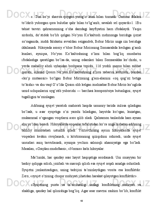 «...Tun   b о ‘yi   sharros   quygan   yomg‘ir   kuni   bilan   tinmadi.   Osmoni   falakni
t о ‘ldirib yuborgan qora bulutlar qahr bilan t о ‘lg‘anib, savalab sel quyardi»1. 1Bu
tabiat   tasviri   qahramonning   о ‘sha   damdagi   kayfiyatini   ham   ifodalaydi.   Yaqin
sirdoshi,   d о ‘stidek   b о ‘lib   qolgan   N о ‘yon   K о ‘kaltosh   mehmonga   borishga   ijozat
s о ‘raganida, xuddi falokatni avvaldan sezgandek,  Bobur  Mirzo unga izn berishga
ikkilanadi. Hikoyada asosiy e’tibor Bobur Mirzoning Somsarakda kechgan g‘amli
kunlari,   ayniqsa,   N о ‘yon   K о ‘kaltoshning   о ‘limi   bilan   bog‘liq   musibatni
ifodalashga   qaratilgan   b о ‘lsa-da,   uning   odamlari   bilan   Somsarakka   k о ‘chishi,   u
yerda   mahalliy   aholi   uylaridan   boshpana   topishi,   116   yoshli   momo   bilan   suhbat
qurishi,   Ahmad   Qosim   N о ‘yon   K о ‘kaltoshning   о ‘limi   xabarini   keltirishi,   bundan
«k о ‘p   mutaassir»   b о ‘lgan   Bobur   Mirzoning   g‘am-alamini   «oq   qog‘oz   betiga
t о ‘kishi» va shu vaqt G‘ о ‘lda Qosim olib kelgan xushxabar Bobur Mirzo k о ‘nglida
umid uchqunlarini uyg‘otib yuborishi — barchasi kompozitsiya butunligini, syujet
tugalligini ta’minlagan. 
Adibning   syujet   yaratish   mahorati   haqida   umumiy   tarzda   xulosa   qiladigan
b о ‘lsak,   u   asar   syujetiga   о ‘zi   yaxshi   biladigan,   hayotda   k о ‘rgan,   kuzatgan,
mukammal   о ‘rgangan voqelarni  asos  qilib oladi. Qahramon tanlashda  ham  aynan
shu y о ‘ldan boradi. Hikoyalarda voqealar tafsilotidan k о ‘ra unga nisbatan adibning
tahliliy   munosabati   ustunlik   qiladi.   Yozuvchining   ayrim   hikoyalarida   syujet
voqealari   keskin   rivojlanadi,   u   kitobxonning   qiziqishini   oshiradi,   unda   syujet
unsurlari   aniq   tasvirlanadi,   ayniqsa   yechim   salmoqli   ahamiyatga   ega   b о ‘ladi.
Masalan, «Grajdan mudofaasi», «Nomus» kabi hikoyalar.  
Ma’lumki,   har   qanday   asar   hayot   haqiqatiga   asoslanadi.   Uni   muayyan   bir
badiiy qolipga solish, jozibali va maroqli qilish esa syujet orqali amalga oshiriladi.
Syujetni   jonlantiradigan,   uning   tadrijini   ta’minlaydigan   vosita   esa   konfliktdir.
Zero, «syujet  о ‘zining chuqur mohiyati jihatidan harakat qilayotgan konfliktdir» . 
«Syujetning   puxta   va   ta’sirchanligi   undagi   konfliktning   mohiyati   va
shakliga, qanday hal qilinishiga bog‘liq. Agar asar mavzui muhim b о ‘lib, konflikt
48 