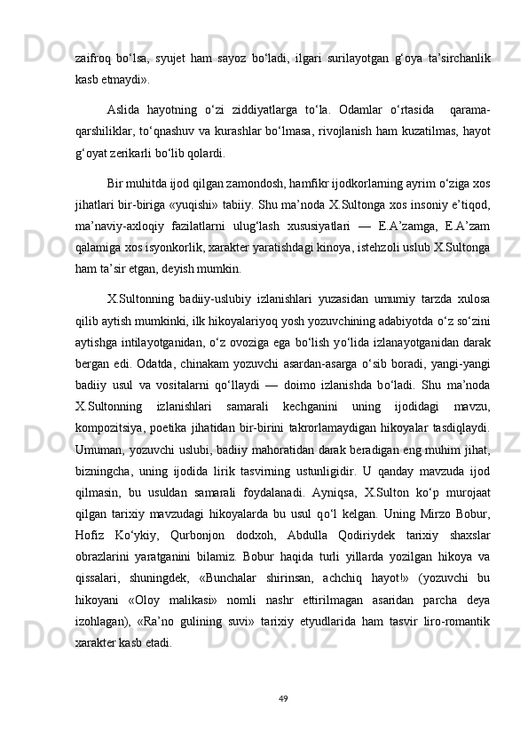 zaifroq   b о ‘lsa,   syujet   ham   sayoz   b о ‘ladi,   ilgari   surilayotgan   g‘oya   ta’sirchanlik
kasb etmaydi». 
Aslida   hayotning   о ‘zi   ziddiyatlarga   t о ‘la.   Odamlar   о ‘rtasida     qarama-
qarshiliklar, t о ‘qnashuv  va kurashlar  b о ‘lmasa,  rivojlanish ham  kuzatilmas, hayot
g‘oyat zerikarli b о ‘lib qolardi.
Bir muhitda ijod qilgan zamondosh, hamfikr ijodkorlarning ayrim  о ‘ziga xos
jihatlari bir-biriga «yuqishi» tabiiy. Shu ma’noda X.Sultonga xos insoniy e’tiqod,
ma’naviy-axloqiy   fazilatlarni   ulug‘lash   xususiyatlari   —   E.A’zamga,   E.A’zam
qalamiga xos isyonkorlik, xarakter yaratishdagi kinoya, istehzoli uslub X.Sultonga
ham ta’sir etgan, deyish mumkin.
X.Sultonning   badiiy-uslubiy   izlanishlari   yuzasidan   umumiy   tarzda   xulosa
qilib aytish mumkinki, ilk hikoyalariyoq yosh yozuvchining adabiyotda  о ‘z s о ‘zini
aytishga  intilayotganidan,   о ‘z ovoziga  ega  b о ‘lish  y о ‘lida  izlanayotganidan  darak
bergan   edi.   Odatda,   chinakam   yozuvchi   asardan-asarga   о ‘sib   boradi,   yangi-yangi
badiiy   usul   va   vositalarni   q о ‘llaydi   —   doimo   izlanishda   b о ‘ladi.   Shu   ma’noda
X.Sultonning   izlanishlari   samarali   kechganini   uning   ijodidagi   mavzu,
kompozitsiya,   poetika   jihatidan   bir-birini   takrorlamaydigan   hikoyalar   tasdiqlaydi.
Umuman, yozuvchi  uslubi, badiiy mahoratidan darak beradigan eng muhim  jihat,
bizningcha,   uning   ijodida   lirik   tasvirning   ustunligidir.   U   qanday   mavzuda   ijod
qilmasin,   bu   usuldan   samarali   foydalanadi.   Ayniqsa,   X.Sulton   k о ‘p   murojaat
qilgan   tarixiy   mavzudagi   hikoyalarda   bu   usul   q о ‘l   kelgan.   Uning   Mirzo   Bobur,
Hofiz   K о ‘ykiy,   Qurbonjon   dodxoh,   Abdulla   Qodiriydek   tarixiy   shaxslar
obrazlarini   yaratganini   bilamiz.   Bobur   haqida   turli   yillarda   yozilgan   hikoya   va
qissalari,   shuningdek,   «Bunchalar   shirinsan,   achchiq   hayot!»   (yozuvchi   bu
hikoyani   «Oloy   malikasi»   nomli   nashr   ettirilmagan   asaridan   parcha   deya
izohlagan),   «Ra’no   gulining   suvi»   tarixiy   etyudlarida   ham   tasvir   liro-romantik
xarakter kasb etadi. 
49 