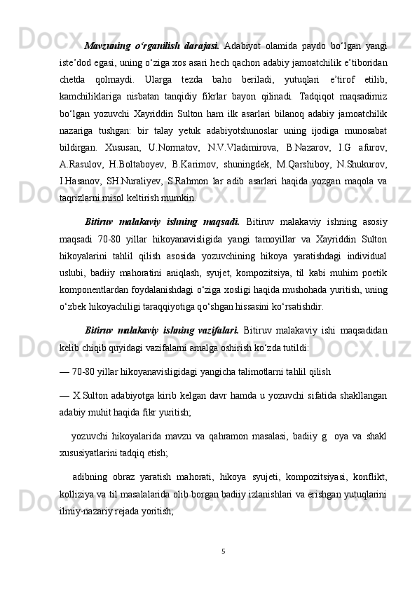 Mavzuning   о ‘rganilish   darajasi.   Adabiyot   olamida   paydo   b о ‘lgan   yangi
iste’dod egasi, uning  о ‘ziga xos asari hech qachon adabiy jamoatchilik e’tiboridan
chetda   qolmaydi.   Ularga   tezda   baho   beriladi,   yutuqlari   e’tirof   etilib,
kamchiliklariga   nisbatan   tanqidiy   fikrlar   bayon   qilinadi.   Tadqiqot   maqsadimiz
b о ‘lgan   yozuvchi   Xayriddin   Sulton   ham   ilk   asarlari   bilanoq   adabiy   jamoatchilik
nazariga   tushgan:   bir   talay   yetuk   adabiyotshunoslar   uning   ijodiga   munosabat
bildirgan.   Xususan,   U.Normatov,   N.V.Vladimirova,   B.Nazarov,   I.G afurov,
A.Rasulov,   H.Boltaboyev,   B.Karimov,   shuningdek,   M.Qarshiboy,   N.Shukurov,
I.Hasanov,   SH.Nuraliyev,   S.Rahmon   lar   adib   asarlari   haqida   yozgan   maqola   va
taqrizlarni misol keltirish mumkin.  
Bitiruv   malakaviy   ishning   maqsadi.   Bitiruv   malakaviy   ishning   asosiy
maqsadi   70-80   yillar   hikoyanavisligida   yangi   tamoyillar   va   Xayriddin   Sulton
hikoyalarini   tahlil   qilish   asosida   yozuvchining   hikoya   yaratishdagi   individual
uslubi,   badiiy   mahoratini   aniqlash,   syujet,   kompozitsiya,   til   kabi   muhim   poetik
komponentlardan foydalanishdagi  о ‘ziga xosligi haqida mushohada yuritish, uning
о ‘zbek hikoyachiligi taraqqiyotiga q о ‘shgan hissasini k о ‘rsatishdir. 
Bitiruv   malakaviy   ishning   vazifalari.   Bitiruv   malakaviy   ishi   maqsadidan
kelib chiqib quyidagi vazifalarni amalga oshirish k о ‘zda tutildi:
—   70-80 yillar hikoyanavisligidagi yangicha talimotlarni tahlil qilish
—   X.Sulton adabiyotga  kirib  kelgan  davr   hamda  u yozuvchi   sifatida shakllangan
adabiy muhit haqida fikr yuritish;
  yozuvchi   hikoyalarida   mavzu   va   qahramon   masalasi,   badiiy   g oya   va   shakl	
 
xususiyatlarini tadqiq etish;
  adibning   obraz   yaratish   mahorati,   hikoya   syujeti,   kompozitsiyasi,   konflikt,

kolliziya va til masalalarida olib borgan badiiy izlanishlari va erishgan yutuqlarini
ilmiy-nazariy rejada yoritish;
5 