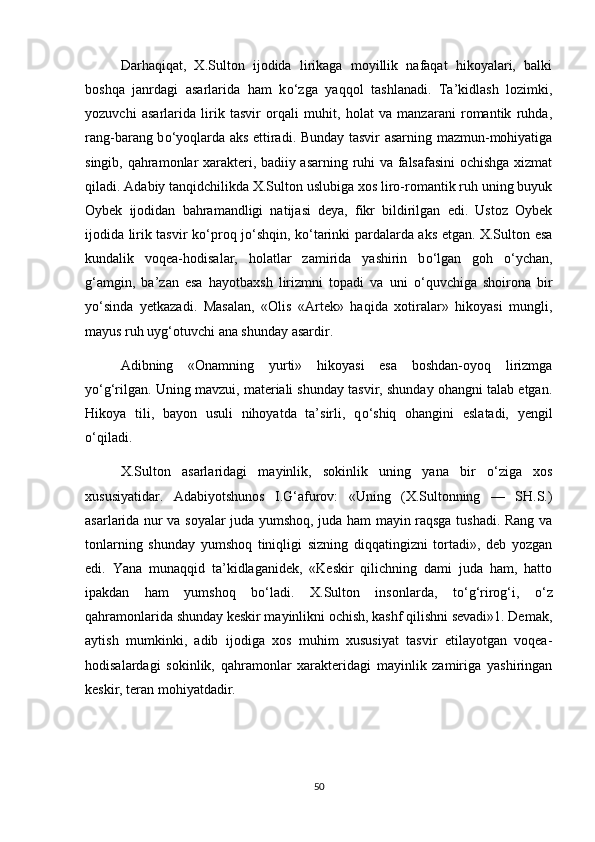 Darhaqiqat,   X.Sulton   ijodida   lirikaga   moyillik   nafaqat   hikoyalari,   balki
boshqa   janrdagi   asarlarida   ham   k о ‘zga   yaqqol   tashlanadi.   Ta’kidlash   lozimki,
yozuvchi   asarlarida   lirik   tasvir   orqali   muhit,   holat   va   manzarani   romantik   ruhda,
rang-barang b о ‘yoqlarda aks ettiradi. Bunday tasvir asarning mazmun-mohiyatiga
singib, qahramonlar xarakteri, badiiy asarning ruhi va falsafasini  ochishga xizmat
qiladi. Adabiy tanqidchilikda X.Sulton uslubiga xos liro-romantik ruh uning buyuk
Oybek   ijodidan   bahramandligi   natijasi   deya,   fikr   bildirilgan   edi.   Ustoz   Oybek
ijodida lirik tasvir k о ‘proq j о ‘shqin, k о ‘tarinki pardalarda aks etgan. X.Sulton esa
kundalik   voqea-hodisalar,   holatlar   zamirida   yashirin   b о ‘lgan   goh   о ‘ychan,
g‘amgin,   ba’zan   esa   hayotbaxsh   lirizmni   topadi   va   uni   о ‘quvchiga   shoirona   bir
y о ‘sinda   yetkazadi.   Masalan,   «Olis   «Artek»   haqida   xotiralar»   hikoyasi   mungli,
mayus ruh uyg‘otuvchi ana shunday asardir. 
Adibning   «Onamning   yurti»   hikoyasi   esa   boshdan-oyoq   lirizmga
y о ‘g‘rilgan. Uning mavzui, materiali shunday tasvir, shunday ohangni talab etgan.
Hikoya   tili,   bayon   usuli   nihoyatda   ta’sirli,   q о ‘shiq   ohangini   eslatadi,   yengil
о ‘qiladi. 
X.Sulton   asarlaridagi   mayinlik,   sokinlik   uning   yana   bir   о ‘ziga   xos
xususiyatidar.   Adabiyotshunos   I.G‘afurov:   «Uning   (X.Sultonning   —   SH.S.)
asarlarida nur va soyalar juda yumshoq, juda ham mayin raqsga tushadi. Rang va
tonlarning   shunday   yumshoq   tiniqligi   sizning   diqqatingizni   tortadi»,   deb   yozgan
edi.   Yana   munaqqid   ta’kidlaganidek,   «Keskir   qilichning   dami   juda   ham,   hatto
ipakdan   ham   yumshoq   b о ‘ladi.   X.Sulton   insonlarda,   t о ‘g‘rirog‘i,   о ‘z
qahramonlarida shunday keskir mayinlikni ochish, kashf qilishni sevadi»1. Demak,
aytish   mumkinki,   adib   ijodiga   xos   muhim   xususiyat   tasvir   etilayotgan   voqea-
hodisalardagi   sokinlik,   qahramonlar   xarakteridagi   mayinlik   zamiriga   yashiringan
keskir, teran mohiyatdadir.
50 