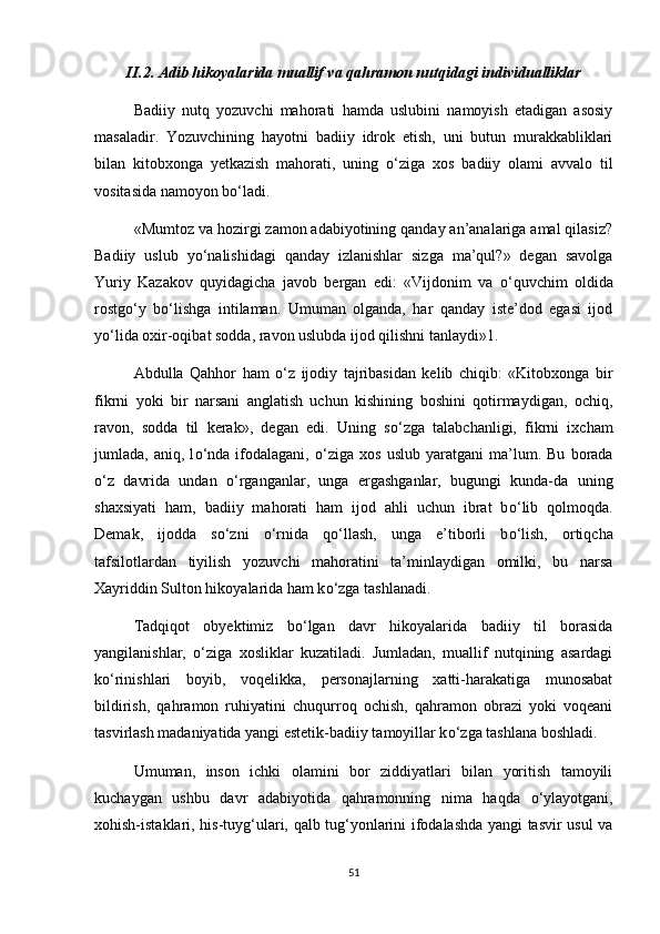 II.2. Adib hikoyalarida muallif va qahramon nutqidagi individualliklar
Badiiy   nutq   yozuvchi   mahorati   hamda   uslubini   namoyish   etadigan   asosiy
masaladir.   Yozuvchining   hayotni   badiiy   idrok   etish,   uni   butun   murakkabliklari
bilan   kitobxonga   yetkazish   mahorati,   uning   о ‘ziga   xos   badiiy   olami   avvalo   til
vositasida namoyon b о ‘ladi. 
«Mumtoz va hozirgi zamon adabiyotining qanday an’analariga amal qilasiz?
Badiiy   uslub   y о ‘nalishidagi   qanday   izlanishlar   sizga   ma’qul?»   degan   savolga
Yuriy   Kazakov   quyidagicha   javob   bergan   edi:   «Vijdonim   va   о ‘quvchim   oldida
rostg о ‘y   b о ‘lishga   intilaman.   Umuman   olganda,   har   qanday   iste’dod   egasi   ijod
y о ‘lida oxir-oqibat sodda, ravon uslubda ijod qilishni tanlaydi»1. 
Abdulla   Qahhor   ham   о ‘z   ijodiy   tajribasidan   kelib   chiqib:   «Kitobxonga   bir
fikrni   yoki   bir   narsani   anglatish   uchun   kishining   boshini   qotirmaydigan,   ochiq,
ravon,   sodda   til   kerak»,   degan   edi.   Uning   s о ‘zga   talabchanligi,   fikrni   ixcham
jumlada,   aniq,   l о ‘nda   ifodalagani,   о ‘ziga   xos   uslub   yaratgani   ma’lum.   Bu   borada
о ‘z   davrida   undan   о ‘rganganlar,   unga   ergashganlar,   bugungi   kunda-da   uning
shaxsiyati   ham,   badiiy   mahorati   ham   ijod   ahli   uchun   ibrat   b о ‘lib   qolmoqda.
Demak,   ijodda   s о ‘zni   о ‘rnida   q о ‘llash,   unga   e’tiborli   b о ‘lish,   ortiqcha
tafsilotlardan   tiyilish   yozuvchi   mahoratini   ta’minlaydigan   omilki,   bu   narsa
Xayriddin Sulton hikoyalarida ham k о ‘zga tashlanadi. 
Tadqiqot   obyektimiz   b о ‘lgan   davr   hikoyalarida   badiiy   til   borasida
yangilanishlar,   о ‘ziga   xosliklar   kuzatiladi.   Jumladan,   muallif   nutqining   asardagi
k о ‘rinishlari   boyib,   voqelikka,   personajlarning   xatti-harakatiga   munosabat
bildirish,   qahramon   ruhiyatini   chuqurroq   ochish,   qahramon   obrazi   yoki   voqeani
tasvirlash madaniyatida yangi estetik-badiiy tamoyillar k о ‘zga tashlana boshladi. 
Umuman,   inson   ichki   olamini   bor   ziddiyatlari   bilan   yoritish   tamoyili
kuchaygan   ushbu   davr   adabiyotida   qahramonning   nima   haqda   о ‘ylayotgani,
xohish-istaklari, his-tuyg‘ulari, qalb tug‘yonlarini ifodalashda yangi tasvir usul va
51 