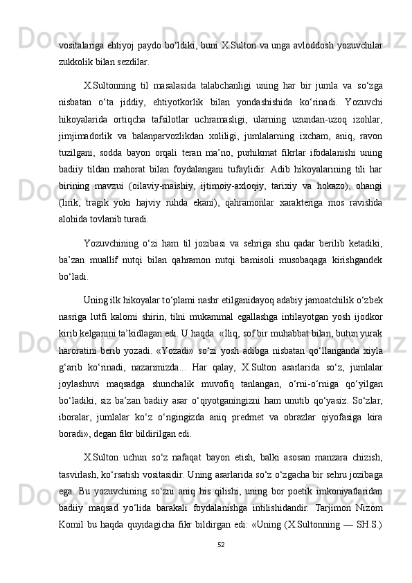 vositalariga ehtiyoj paydo b о ‘ldiki, buni X.Sulton va unga avloddosh yozuvchilar
zukkolik bilan sezdilar.
X.Sultonning   til   masalasida   talabchanligi   uning   har   bir   jumla   va   s о ‘zga
nisbatan   о ‘ta   jiddiy,   ehtiyotkorlik   bilan   yondashishida   k о ‘rinadi.   Yozuvchi
hikoyalarida   ortiqcha   tafsilotlar   uchramasligi,   ularning   uzundan-uzoq   izohlar,
jimjimadorlik   va   balanparvozlikdan   xoliligi,   jumlalarning   ixcham,   aniq,   ravon
tuzilgani,   sodda   bayon   orqali   teran   ma’no,   purhikmat   fikrlar   ifodalanishi   uning
badiiy   tildan   mahorat   bilan   foydalangani   tufaylidir.   Adib   hikoyalarining   tili   har
birining   mavzui   (oilaviy-maishiy,   ijtimoiy-axloqiy,   tarixiy   va   hokazo),   ohangi
(lirik,   tragik   yoki   hajviy   ruhda   ekani),   qahramonlar   xarakteriga   mos   ravishda
alohida tovlanib turadi. 
Yozuvchining   о ‘zi   ham   til   jozibasi   va   sehriga   shu   qadar   berilib   ketadiki,
ba’zan   muallif   nutqi   bilan   qahramon   nutqi   bamisoli   musobaqaga   kirishgandek
b о ‘ladi. 
Uning ilk hikoyalar t о ‘plami nashr etilganidayoq adabiy jamoatchilik  о ‘zbek
nasriga   lutfi   kalomi   shirin,   tilni   mukammal   egallashga   intilayotgan   yosh   ijodkor
kirib kelganini ta’kidlagan edi. U haqda: «Iliq, sof bir muhabbat bilan, butun yurak
haroratini   berib   yozadi.   «Yozadi»   s о ‘zi   yosh   adibga   nisbatan   q о ‘llanganda   xiyla
g‘arib   k о ‘rinadi,   nazarimizda...   Har   qalay,   X.Sulton   asarlarida   s о ‘z,   jumlalar
joylashuvi   maqsadga   shunchalik   muvofiq   tanlangan,   о ‘rni- о ‘rniga   q о ‘yilgan
b о ‘ladiki,   siz   ba’zan   badiiy   asar   о ‘qiyotganingizni   ham   unutib   q о ‘yasiz.   S о ‘zlar,
iboralar,   jumlalar   k о ‘z   о ‘ngingizda   aniq   predmet   va   obrazlar   qiyofasiga   kira
boradi», degan fikr bildirilgan edi.
X.Sulton   uchun   s о ‘z   nafaqat   bayon   etish,   balki   asosan   manzara   chizish,
tasvirlash, k о ‘rsatish vositasidir. Uning asarlarida s о ‘z  о ‘zgacha bir sehru jozibaga
ega.   Bu   yozuvchining   s о ‘zni   aniq   his   qilishi,   uning   bor   poetik   imkoniyatlaridan
badiiy   maqsad   y о ‘lida   barakali   foydalanishga   intilishidandir.   Tarjimon   Nizom
Komil   bu   haqda   quyidagicha   fikr   bildirgan   edi:   «Uning   (X.Sultonning   —   SH.S.)
52 