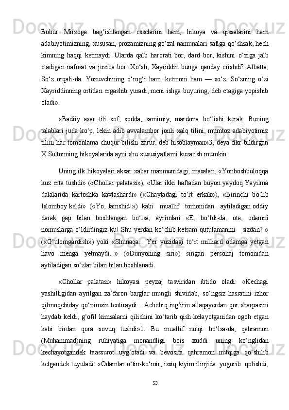 Bobur   Mirzoga   bag‘ishlangan   esselarini   ham,   hikoya   va   qissalarini   ham
adabiyotimizning, xususan, prozamizning g о ‘zal namunalari safiga q о ‘shsak, hech
kimning   haqqi   ketmaydi.   Ularda   qalb   harorati   bor,   dard   bor,   kishini   о ‘ziga   jalb
etadigan   nafosat   va   joziba   bor.   X о ‘sh,   Xayriddin   bunga   qanday   erishdi?   Albatta,
S о ‘z   orqali-da.   Yozuvchining   о ‘rog‘i   ham,   ketmoni   ham   —   s о ‘z.   S о ‘zning   о ‘zi
Xayriddinning ortidan ergashib yuradi, meni ishga buyuring, deb etagiga yopishib
oladi».
«Badiiy   asar   tili   sof,   sodda,   samimiy,   mardona   b о ‘lishi   kerak.   Buning
talablari   juda   k о ‘p,   lekin   adib   avvalambor   jonli   xalq   tilini,   mumtoz   adabiyotimiz
tilini har tomonlama chuqur bilishi zarur, deb hisoblayman»3, deya fikr bildirgan
X.Sultonning hikoyalarida ayni shu xususiyatlarni kuzatish mumkin. 
Uning ilk hikoyalari aksar xabar mazmunidagi, masalan, «Yonboshbuloqqa
kuz erta tushdi» («Chollar palatasi»), «Ular ikki haftadan buyon yaydoq Yayilma
dalalarida   kartoshka   kavlashardi»   («Chayladagi   t о ‘rt   erkak»),   «Birinchi   b о ‘lib
Islomboy keldi»  («Yo, Jamshid!»)  kabi   muallif   tomonidan   aytiladigan oddiy
darak   gap   bilan   boshlangan   b о ‘lsa,   ayrimlari   «E,   b о ‘ldi-da,   ota,   odamni
nomuslarga   о ‘ldirdingiz-ku! Shu yerdan k о ‘chib ketsam  qutulamanmi     sizdan?!»
(«G‘ulomgardish»)   yoki   «Shunaqa...   Yer   yuzidagi   t о ‘rt   milliard   odamga   yetgan
havo   menga   yetmaydi...»   («Dunyoning   siri»)   singari   personaj   tomonidan
aytiladigan s о ‘zlar bilan bilan boshlanadi. 
«Chollar   palatasi»   hikoyasi   peyzaj   tasviridan   ibtido   oladi:   «Kechagi
yashilligidan   ayrilgan   za’faron   barglar   mungli   shivirlab,   s о ‘ngsiz   hasratini   izhor
qilmoqchiday  q о ‘nimsiz   tentiraydi...  Achchiq   izg‘irin  allaqayerdan  qor   sharpasini
haydab   keldi,   g‘ofil   kimsalarni   qilichini   k о ‘tarib   qish   kelayotganidan   ogoh   etgan
kabi   birdan   qora   sovuq   tushdi»1.   Bu   muallif   nutqi   b о ‘lsa-da,   qahramon
(Muhammad)ning   ruhiyatiga   monandligi   bois   xuddi   uning   k о ‘nglidan
kechayotgandek   taassurot   uyg‘otadi   va   bevosita   qahramon   nutqiga   q о ‘shilib
ketgandek tuyuladi: «Odamlar  о ‘tin-k о ‘mir, issiq kiyim ilinjida  yugurib  qolishdi,
53 
