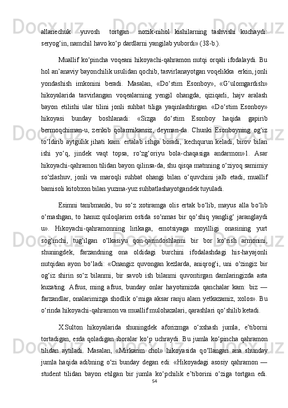 allanechuk     yuvosh     tortgan     nozik-nihol   kishilarning   tashvishi   kuchaydi:
seryog‘in, namchil havo k о ‘p dardlarni yangilab yubordi» (38-b.).
Muallif   k о ‘pincha   voqeani   hikoyachi-qahramon   nutqi   orqali   ifodalaydi.   Bu
hol an’anaviy bayonchilik usulidan qochib, tasvirlanayotgan voqelikka  erkin, jonli
yondashish   imkonini   beradi.   Masalan,   «D о ‘stim   Esonboy»,   «G‘ulomgardish»
hikoyalarida   tasvirlangan   voqealarning   yengil   ohangda,   qiziqarli,   hajv   aralash
bayon   etilishi   ular   tilini   jonli   suhbat   tiliga   yaqinlashtirgan.   «D о ‘stim   Esonboy»
hikoyasi   bunday   boshlanadi:   «Sizga   d о ‘stim   Esonboy   haqida   gapirib
bermoqchiman-u,   zerikib   qolarmikansiz,   deyman-da.   Chunki   Esonboyning   og‘iz
t о ‘ldirib   aytgulik   jihati   kam:   ertalab   ishga   boradi,   kechqurun   keladi,   birov   bilan
ishi   y о ‘q,   jindek   vaqt   topsa,   r о ‘zg‘oriyu   bola-chaqasiga   andarmon»1.   Asar
hikoyachi-qahramon tilidan bayon qilinsa-da, shu qisqa matnning  о ‘ziyoq samimiy
s о ‘zlashuv,   jonli   va   maroqli   suhbat   ohangi   bilan   о ‘quvchini   jalb   etadi,   muallif
bamisoli kitobxon bilan yuzma-yuz suhbatlashayotgandek tuyuladi. 
Esimni   tanibmanki,   bu   s о ‘z   xotiramga   olis   ertak   b о ‘lib,   mayus   alla   b о ‘lib
о ‘rnashgan,   to   hanuz   quloqlarim   ostida   s о ‘nmas   bir   q о ‘shiq   yanglig‘   jaranglaydi
u».   Hikoyachi-qahramonning   lirikaga,   emotsiyaga   moyilligi   onasining   yurt
sog‘inchi,   tug‘ilgan   о ‘lkasiyu   qon-qarindoshlarini   bir   bor   k о ‘rish   armonini,
shuningdek,   farzandning   ona   oldidagi   burchini   ifodalashdagi   his-hayajonli
nutqidan   ayon   b о ‘ladi:   «Onangiz   quvongan   kezlarda,   aniqrog‘i,   uni   о ‘zingiz   bir
og‘iz   shirin   s о ‘z   bilanmi,   bir   savob   ish   bilanmi   quvontirgan   damlaringizda   asta
kuzating.   Afsus,   ming   afsus,   bunday   onlar   hayotimizda   qanchalar   kam:   biz   —
farzandlar, onalarimizga shodlik   о ‘rniga aksar ranju alam yetkazamiz, xolos». Bu
о ‘rinda hikoyachi-qahramon va muallif mulohazalari, qarashlari q о ‘shilib ketadi.
X.Sulton   hikoyalarida   shuningdek   aforizmga   о ‘xshash   jumla,   e’tiborni
tortadigan,   esda   qoladigan   iboralar   k о ‘p   uchraydi.  Bu   jumla   k о ‘pincha   qahramon
tilidan   aytiladi.   Masalan,   «Mirkarim   chol»   hikoyasida   q о ‘llangan   ana   shunday
jumla   haqida   adibning   о ‘zi   bunday   degan   edi:   «Hikoyadagi   asosiy   qahramon   —
student   tilidan   bayon   etilgan   bir   jumla   k о ‘pchilik   e’tiborini   о ‘ziga   tortgan   edi.
54 