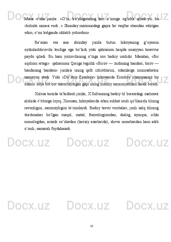 Mana   о ‘sha   jumla:   « О ‘zi,   k о ‘ylagimning   kiri   о ‘zimga   og‘irlik   qiladi-yu,   bu
cholniki nimasi endi...» Shunday mazmundagi gapni bir vaqtlar otamdan eshitgan
edim,  о ‘rni kelganda ishlatib yubordim» .
Ba’azan   esa   ana   shunday   jumla   butun   hikoyaning   g‘oyasini
oydinlashtiruvchi   kuchga   ega   b о ‘ladi   yoki   qahramon   haqida   muayyan   tasavvur
paydo   qiladi.   Bu   ham   yozuvchining   о ‘ziga   xos   badiiy   usulidir.   Masalan,   «Bir
oqshom ertagi»   qahramoni Qoriga tegishli «Birov — xudoning bandasi, birov —
bandaning   bandasi»   jumlasi   uning   qalb   iztiroblarini,   odamlarga   munosabatini
namoyon   etadi.   Yoki   «D о ‘stim   Esonboy»   hikoyasida   Esonboy   «hammamiz   bir
odam» deya bot-bot takrorlaydigan gapi uning insoniy samimiyatidan darak beradi.
Xulosa tarzida ta’kidlash joizki, X.Sultonning badiiy til borasidagi mahorati
alohida e’tiborga loyiq. Xususan, hikoyalarida erkin suhbat usuli q о ‘llanishi tilning
ravonligini,   samimiyligini   ta’minlaydi.   Badiiy   tasvir   vositalari,   jonli   xalq   tilining
durdonalari   b о ‘lgan   maqol,   matal,   frazeologizmdan,   dialog,   ayniqsa,   ichki
monologdan,   arxaik   s о ‘zlardan   (tarixiy   asarlarida),   sheva   unsurlaridan   ham   adib
о ‘rinli, samarali foydalanadi.
55 