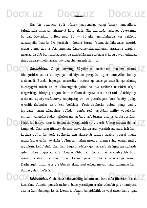 Xulosa
Har   bir   yozuvchi   ijodi   adabiy   jarayondagi   yangi   badiiy   tamoyillarni
belgilashda   muayyan   ahamiyat   kasb   etadi.   Shu   ma’noda   tadqiqot   obyektimiz
b о ‘lgan   Xayriddin   Sulton   ijodi   80   —   90-yillar   nasrchiligiga   xos   yetakchi
xususiyatlar   haqida   fikr   yuritish   imkonini   beradi.   Yozuvchi   hikoyalari   asosida
uning   о ‘ziga   xos   uslubi,   umuman,   hikoyanavislik   mahorati   qirralarini   aniqlash
maqsadida olib borilgan tadqiqot va kuzatishlarimiz natijasi  о ‘laroq bayon qilingan
ilmiy-nazariy mulohazalar quyidagicha umumlashtirildi:
Birinchidan,   О ‘tgan   asrning   80-yillarida   sotsialistik   realizm   metodi
iskanjasidan   xalos   b о ‘layotgan   adabiyotda   yangicha   ilg‘or   tamoyillar   k о ‘zga
tashlanadi.   Bunda,   hayotga,   sotsrealizm   metodi   qoidalariga   tanqidiy   qarashning
kuchaygani   sabab   b о ‘ldi.   Shuningdek,   jahon   va   rus   realistik   nasridan   о ‘qib-
о ‘rganishga   ishtiyoq   ortgani   ham   ma’lum   darajada   ta’sir   k о ‘rsatdi.   Adabiyotga
nisbatan   siyosiy-mafkuraviy   tazyiqning   bir   oz   yumshagani   bois   badiiy   ijodga
erkinlik   shabadasi   kirib   kela   boshladi.   Yosh   ijodkorlar   avlodi   yangi   badiiy
tajribalar,   teran   izlanishlar   y о ‘lidan   borib,   real   hayotdan,   milliy   voqelikdan
olingan, yangicha badiiy tafakkur jilolari barq urib turgan  asarlar yarata boshladi.
Natijada,   hikoya   janrida   jonlanish,   yangilanish   r о ‘y   berdi.   Uning   mavzu   doirasi
kengaydi.   Davrning   ijtimoiy   dolzarb   mavzularida   asar   yaratish   an’anasi   hali   ham
kuchda   b о ‘lsa-da,   yosh   ijodkorlarning   aksariyati   rasmiy   adabiy   siyosat   nuqtai
nazaridan   u   qadar   yetakchi   b о ‘lmagan,   lekin   insonni,   uning   ruhiy   olami,   milliy
qiyofasini  kashf  etish jihatidan   beqiyos adabiy qiymat kasb etadigan mavzularda
qalam   tebratmoqqa   kirishdi.   Shunisi   e’tiborliki,   ular   shu   tariqa   adabiyotda   bosh
mavzu,   azaliy   muammo   inson   ekanini   yana   bir   karra   isbotlashga   urindi.
Darhaqiqat,   inson   asosiy   e’tiborda   ekan,   ijod   uchun   mavzu   ham,   muammo   ham
doimo yetarli b о ‘ladi. 
Ikkinchidan,   О ‘sha davr hikoyachiligida ham son, ham sifat jihatidan  о ‘sish
kuzatiladi. Albatta, yuksak mahorat bilan yaratilgan asarlar bilan birga  о ‘rtamiyona
asarlar ham dunyoga keldi. Lekin, kitobxon, tanqidchilik va vaqt sinovidan   о ‘tgan
56 