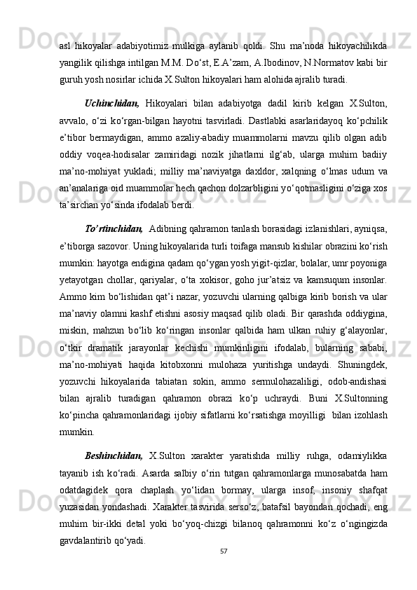asl   hikoyalar   adabiyotimiz   mulkiga   aylanib   qoldi.   Shu   ma’noda   hikoyachilikda
yangilik qilishga intilgan M.M. D о ‘st, E.A’zam, A.Ibodinov, N.Normatov kabi bir
guruh yosh nosirlar ichida X.Sulton hikoyalari ham alohida ajralib turadi.
Uchinchidan,   Hikoyalari   bilan   adabiyotga   dadil   kirib   kelgan   X.Sulton,
avvalo,   о ‘zi   k о ‘rgan-bilgan   hayotni   tasvirladi.   Dastlabki   asarlaridayoq   k о ‘pchilik
e’tibor   bermaydigan,   ammo   azaliy-abadiy   muammolarni   mavzu   qilib   olgan   adib
oddiy   voqea-hodisalar   zamiridagi   nozik   jihatlarni   ilg‘ab,   ularga   muhim   badiiy
ma’no-mohiyat   yukladi;   milliy   ma’naviyatga   daxldor,   xalqning   о ‘lmas   udum   va
an’analariga oid muammolar hech qachon dolzarbligini y о ‘qotmasligini  о ‘ziga xos
ta’sirchan y о ‘sinda ifodalab berdi.
To’rtinchidan,    Adibning qahramon tanlash borasidagi izlanishlari, ayniqsa,
e’tiborga sazovor. Uning hikoyalarida turli toifaga mansub kishilar obrazini k о ‘rish
mumkin: hayotga endigina qadam q о ‘ygan yosh yigit-qizlar, bolalar, umr poyoniga
yetayotgan   chollar,   qariyalar,   о ‘ta   xokisor,   goho   jur’atsiz   va   kamsuqum   insonlar.
Ammo kim b о ‘lishidan qat’i nazar, yozuvchi ularning qalbiga kirib borish va ular
ma’naviy olamni kashf etishni asosiy maqsad qilib oladi. Bir qarashda oddiygina,
miskin,   mahzun   b о ‘lib   k о ‘ringan   insonlar   qalbida   ham   ulkan   ruhiy   g‘alayonlar,
о ‘tkir   dramatik   jarayonlar   kechishi   mumkinligini   ifodalab,   bularning   sababi,
ma’no-mohiyati   haqida   kitobxonni   mulohaza   yuritishga   undaydi.   Shuningdek,
yozuvchi   hikoyalarida   tabiatan   sokin,   ammo   sermulohazaliligi,   odob-andishasi
bilan   ajralib   turadigan   qahramon   obrazi   k о ‘p   uchraydi.   Buni   X.Sultonning
k о ‘pincha qahramonlaridagi ijobiy sifatlarni k о ‘rsatishga moyilligi   bilan izohlash
mumkin. 
Beshinchidan,   X.Sulton   xarakter   yaratishda   milliy   ruhga,   odamiylikka
tayanib   ish   k о ‘radi.   Asarda   salbiy   о ‘rin   tutgan   qahramonlarga   munosabatda   ham
odatdagidek   qora   chaplash   y о ‘lidan   bormay,   ularga   insof,   insoniy   shafqat
yuzasidan   yondashadi.   Xarakter   tasvirida  sers о ‘z,  batafsil   bayondan   qochadi,  eng
muhim   bir-ikki   detal   yoki   b о ‘yoq-chizgi   bilanoq   qahramonni   k о ‘z   о ‘ngingizda
gavdalantirib q о ‘yadi. 
57 