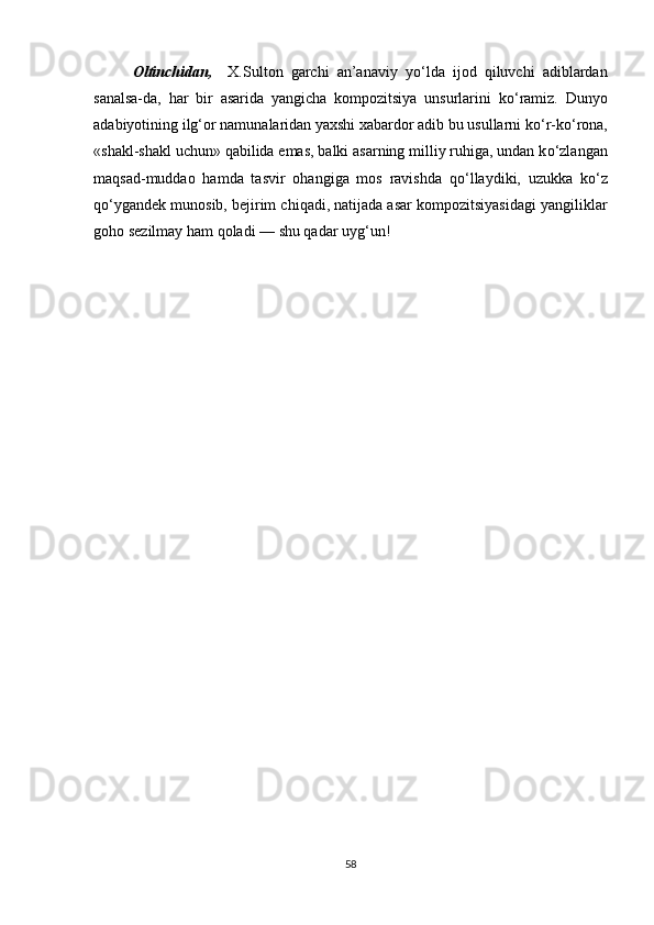 Oltinchidan,     X.Sulton   garchi   an’anaviy   y о ‘lda   ijod   qiluvchi   adiblardan
sanalsa-da,   har   bir   asarida   yangicha   kompozitsiya   unsurlarini   k о ‘ramiz.   Dunyo
adabiyotining ilg‘or namunalaridan yaxshi xabardor adib bu usullarni k о ‘r-k о ‘rona,
«shakl-shakl uchun» qabilida emas, balki asarning milliy ruhiga, undan k о ‘zlangan
maqsad-muddao   hamda   tasvir   ohangiga   mos   ravishda   q о ‘llaydiki,   uzukka   k о ‘z
q о ‘ygandek munosib, bejirim chiqadi, natijada asar kompozitsiyasidagi yangiliklar
goho sezilmay ham qoladi — shu qadar uyg‘un!
 
58 