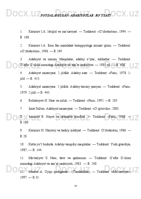 FOYDALANILGAN  ADABIYOTLAR  R О ‘YXATI
1. Karimov.I.A. Istiqlol va ma’naviyat. — Toshkent: « О ‘zbekiston», 1994. —
B. 160.
2. Karimov.I.A.   Ilmu   fan   mamlakat   taraqqiyotiga   xizmat   qilsin.   —   Toshkent:
« О ‘zbekiston», 1996. — B.249.  
3. Adabiyot   va   zamon.   Maqolalar,   adabiy   о ‘ylar,   suhbatlar.   —   Toshkent:
G‘afur G‘ulom nomidagi Adabiyot va san’at nashriyoti. — 1981 yil. — B. 400.
4. Adabiyot   nazariyasi.   2   jildlik.   Adabiy   asar.   —   Toshkent:   «Fan»,   1978.   1-
jild. — B. 415.
5. Adabiyot  nazariyasi.  2  jildlik. Adabiy-tarixiy  jarayon.  —  Toshkent:  «Fan»,
1979.  2-jild.— B. 445.
6. Boltaboyev H. Nasr va uslub. — Toshkent: «Fan», 1992. —B. 105.
7. Izzat Sulton. Adabiyot nazariyasi. — Toshkent: «О‘qituvchi», 2005.  
8. Imomov   B.   Hayot   va   dramatik   konflikt.   —   Toshkent:   «Fan»,   1968.   —
B.180.
9. Karimov H. Hayotiy va badiiy ziddiyat. — Toshkent:  О ‘zbekiston, 1986. —
B.20.
10. Katta y о ‘l boshida. Adabiy-tanqidiy maqolalar. — Toshkent: Yosh gvardiya,
1987, — B. 144.
11. Mirvaliyev   S.   Nasr,   davr   va   qahramon.   —   Toshkent:   G‘afur   G‘ulom
nomidagi Adabiyot va san’at nashriyoti, 1983.  — B. 240.
12. Muxtor   A.   Uyqu   qochganda...   (Tundaliklar),   —   Toshkent:   «Ma’naviyat»,
1997. — B.31.
59 