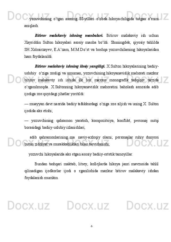  yozuvchining   о ‘tgan   asrning   80-yillari   о ‘zbek   hikoyachiligida   tutgan   о ‘rnini
aniqlash.
Bitiruv   malakaviy   ishning   manbalari.   Bitiruv   malakaviy   ish   uchun
Xayriddin   Sulton   hikoyalari   asosiy   manba   b о ‘ldi.   Shuningdek,   qiyosiy   tahlilda
SH.Xolmirzayev,   E.A’zam,   M.M.D о ‘st   va   boshqa   yozuvchilarning   hikoyalaridan
ham foydalanildi.
Bitiruv  malakaviy  ishning  ilmiy yangiligi.   X.Sulton  hikoyalarining  badiiy-
uslubiy    о ‘ziga xosligi va umuman, yozuvchining hikoyanavislik mahorati mazkur
bitiruv   malakaviy   ish   ishida   ilk   bor   maxsus   monografik   tadqiqot   tarzida
о ‘rganilmoqda.   X.Sultonning   hikoyanavislik   mahoratini   baholash   asnosida   adib
ijodiga xos quyidagi jihatlar yoritildi:
—   muayyan davr nasrida badiiy tafakkurdagi  о ‘ziga xos siljish va uning X. Sulton
ijodida aks etishi; 
—   yozuvchining   qahramon   yaratish,   kompozitsiya,   konflikt,   personaj   nutqi
borasidagi badiiy-uslubiy izlanishlari;
  adib   qahramonlarining   ma naviy-axloqiy   olami;   personajlar   ruhiy   dunyosi
 
butun ziddiyat va murakkabliklari bilan tasvirlanishi;
 yozuvchi hikoyalarida aks etgan asosiy badiiy-estetik tamoyillar.

Bundan   tashqari   maktab,   litsey,   kollejlarda   hikoya   janri   mavzusida   tahlil
qilinadigan   ijodkorlar   ijodi   o rganilishida   mazkur   bitiruv   malakaviy   ishdan	

foydalanish mumkin.
6 