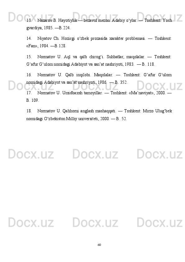 13. Nazarov B. Hayotiylik — bezavol mezon. Adabiy  о ‘ylar. — Toshkent: Yosh
gvardiya, 1985. —B.224.
14. Niyatov   Ch.   Hozirgi   о ‘zbek   prozasida   xarakter   problemasi.   —   Toshkent:
«Fan», 1984. —B.128.
15. Normatov   U.   Aql   va   qalb   chirog‘i.   Suhbatlar,   maqolalar.   —   Toshkent:
G‘afur G‘ulom nomidagi Adabiyot va san’at nashriyoti, 1983.  — B. 118.
16. Normatov   U.   Qalb   inqilobi.   Maqolalar.   —   Toshkent:   G‘afur   G‘ulom
nomidagi Adabiyot va san’at nashriyoti, 1986.  — B. 352.
17. Normatov U. Umidbaxsh  tamoyillar. — Toshkent:  «Ma’naviyat», 2000. —
B. 109.
18. Normatov   U.   Qahhorni   anglash   mashaqqati.   —   Toshkent:   Mirzo   Ulug‘bek
nomidagi  О ‘zbekiston Milliy universiteti, 2000. — B. 52.
60 