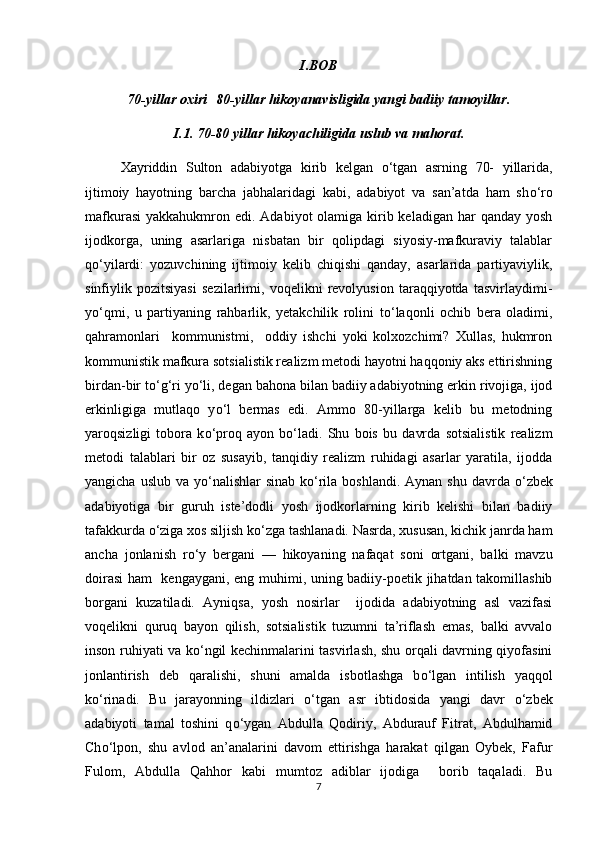 I.BOB
70-yillar oxiri   80-yillar hikoyanavisligida yangi badiiy tamoyillar.
I.1. 70-80 yillar hikoyachiligida uslub va mahorat.
Xayriddin   Sulton   adabiyotga   kirib   kelgan   о ‘tgan   asrning   70-   yillarida,
ijtimoiy   hayotning   barcha   jabhalaridagi   kabi,   adabiyot   va   san’atda   ham   sh о ‘ro
mafkurasi  yakkahukmron edi.  Adabiyot  olamiga kirib keladigan har  qanday  yosh
ijodkorga,   uning   asarlariga   nisbatan   bir   qolipdagi   siyosiy-mafkuraviy   talablar
q о ‘yilardi:   yozuvchining   ijtimoiy   kelib   chiqishi   qanday,   asarlarida   partiyaviylik,
sinfiylik   pozitsiyasi   sezilarlimi,   voqelikni   revolyusion   taraqqiyotda   tasvirlaydimi-
y о ‘qmi,   u   partiyaning   rahbarlik,   yetakchilik   rolini   t о ‘laqonli   ochib   bera   oladimi,
qahramonlari     kommunistmi,     oddiy   ishchi   yoki   kolxozchimi?   Xullas,   hukmron
kommunistik mafkura sotsialistik realizm metodi hayotni haqqoniy aks ettirishning
birdan-bir t о ‘g‘ri y о ‘li, degan bahona bilan badiiy adabiyotning erkin rivojiga, ijod
erkinligiga   mutlaqo   y о ‘l   bermas   edi.   Ammo   80-yillarga   kelib   bu   metodning
yaroqsizligi   tobora   k о ‘proq   ayon   b о ‘ladi.   Shu   bois   bu   davrda   sotsialistik   realizm
metodi   talablari   bir   oz   susayib,   tanqidiy   realizm   ruhidagi   asarlar   yaratila,   ijodda
yangicha uslub  va y о ‘nalishlar  sinab k о ‘rila boshlandi. Aynan  shu davrda   о ‘zbek
adabiyotiga   bir   guruh   iste’dodli   yosh   ijodkorlarning   kirib   kelishi   bilan   badiiy
tafakkurda  о ‘ziga xos siljish k о ‘zga tashlanadi. Nasrda, xususan, kichik janrda ham
ancha   jonlanish   r о ‘y   bergani   —   hikoyaning   nafaqat   soni   ortgani,   balki   mavzu
doirasi  ham   kengaygani, eng muhimi, uning badiiy-poetik jihatdan takomillashib
borgani   kuzatiladi.   Ayniqsa,   yosh   nosirlar     ijodida   adabiyotning   asl   vazifasi
voqelikni   quruq   bayon   qilish,   sotsialistik   tuzumni   ta’riflash   emas,   balki   avvalo
inson ruhiyati va k о ‘ngil kechinmalarini tasvirlash, shu orqali davrning qiyofasini
jonlantirish   deb   qaralishi,   shuni   amalda   isbotlashga   b о ‘lgan   intilish   yaqqol
k о ‘rinadi.   Bu   jarayonning   ildizlari   о ‘tgan   asr   ibtidosida   yangi   davr   о ‘zbek
adabiyoti   tamal   toshini   q о ‘ygan   Abdulla   Qodiriy,   Abdurauf   Fitrat,   Abdulhamid
Ch о ‘lpon,   shu   avlod   an’analarini   davom   ettirishga   harakat   qilgan   Oybek,   Fafur
Fulom,   Abdulla   Qahhor   kabi   mumtoz   adiblar   ijodiga     borib   taqaladi.   Bu
7 