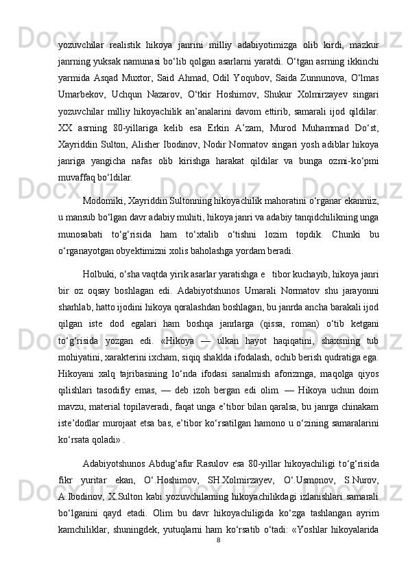 yozuvchilar   realistik   hikoya   janrini   milliy   adabiyotimizga   olib   kirdi,   mazkur
janrning yuksak namunasi b о ‘lib qolgan asarlarni yaratdi.   О ‘tgan asrning ikkinchi
yarmida   Asqad   Muxtor,   Said   Ahmad,   Odil   Yoqubov,   Saida   Zunnunova,   О ‘lmas
Umarbekov,   Uchqun   Nazarov,   О ‘tkir   Hoshimov,   Shukur   Xolmirzayev   singari
yozuvchilar   milliy   hikoyachilik   an’analarini   davom   ettirib,   samarali   ijod   qildilar.
XX   asrning   80-yillariga   kelib   esa   Erkin   A’zam,   Murod   Muhammad   D о ‘st,
Xayriddin  Sulton, Alisher   Ibodinov,  Nodir   Normatov  singari   yosh  adiblar   hikoya
janriga   yangicha   nafas   olib   kirishga   harakat   qildilar   va   bunga   ozmi-k о ‘pmi
muvaffaq b о ‘ldilar.
Modomiki, Xayriddin Sultonning hikoyachilik mahoratini  о ‘rganar ekanmiz,
u mansub b о ‘lgan davr adabiy muhiti, hikoya janri va adabiy tanqidchilikning unga
munosabati   t о ‘g‘risida   ham   t о ‘xtalib   о ‘tishni   lozim   topdik.   Chunki   bu
о ‘rganayotgan obyektimizni xolis baholashga yordam beradi.
Holbuki,  о ‘sha vaqtda yirik asarlar yaratishga e tibor kuchayib, hikoya janri
bir   oz   oqsay   boshlagan   edi.   Adabiyotshunos   Umarali   Normatov   shu   jarayonni
sharhlab, hatto ijodini hikoya qoralashdan boshlagan, bu janrda ancha barakali ijod
qilgan   iste dod   egalari   ham   boshqa   janrlarga   (qissa,   roman)  	
 о ‘tib   ketgani
t о ‘g‘risida   yozgan   edi.   «Hikoya   —   ulkan   hayot   haqiqatini,   shaxsning   tub
mohiyatini, xarakterini ixcham, siqiq shaklda ifodalash, ochib berish qudratiga ega.
Hikoyani   xalq   tajribasining   l о ‘nda   ifodasi   sanalmish   aforizmga,   maqolga   qiyos
qilishlari   tasodifiy   emas,   —   deb   izoh   bergan   edi   olim.   —   Hikoya   uchun   doim
mavzu, material topilaveradi, faqat unga e’tibor bilan qaralsa, bu janrga chinakam
iste’dodlar murojaat etsa bas, e’tibor k о ‘rsatilgan hamono u   о ‘zining samaralarini
k о ‘rsata qoladi» . 
Adabiyotshunos   Abdug‘afur   Rasulov   esa   80-yillar   hikoyachiligi   t о ‘g‘risida
fikr   yuritar   ekan,   О ‘.Hoshimov,   SH.Xolmirzayev,   О ‘.Usmonov,   S.Nurov,
A.Ibodinov,   X.Sulton   kabi   yozuvchilarning   hikoyachilikdagi   izlanishlari   samarali
b о ‘lganini   qayd   etadi.   Olim   bu   davr   hikoyachiligida   k о ‘zga   tashlangan   ayrim
kamchiliklar,   shuningdek,   yutuqlarni   ham   k о ‘rsatib   о ‘tadi:   «Yoshlar   hikoyalarida
8 