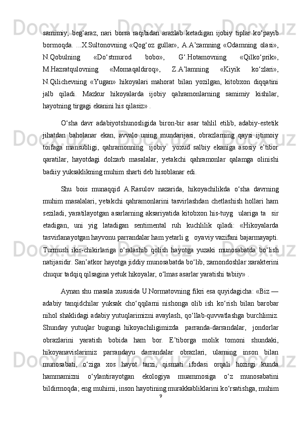 samimiy,   beg‘araz,   nari   borsa   raqibidan   arazlab   ketadigan   ijobiy   tiplar   k о ‘payib
bormoqda.   ...X.Sultonovning   «Qog‘oz   gullar»,   A.A’zamning   «Odamning   olasi»,
N.Qobulning   «D о ‘stmurod   bobo»,   G‘.Hotamovning   «Qilk о ‘prik»,
M.Hazratqulovning   «Momaqaldiroq»,   Z.A’lamning   «Kiyik   k о ‘zlari»,
N.Qilichevning   «Yugan»   hikoyalari   mahorat   bilan   yozilgan,   kitobxon   diqqatini
jalb   qiladi.   Mazkur   hikoyalarda   ijobiy   qahramonlarning   samimiy   kishilar,
hayotning tirgagi ekanini his qilasiz» . 
О ‘sha   davr   adabiyotshunosligida   biron-bir   asar   tahlil   etilib,   adabiy-estetik
jihatdan   baholanar   ekan,   avvalo   uning   mundarijasi,   obrazlarning   qaysi   ijtimoiy
toifaga   mansubligi,   qahramonning     ijobiy     yoxud   salbiy   ekaniga   asosiy   e’tibor
qaratilar,   hayotdagi   dolzarb   masalalar,   yetakchi   qahramonlar   qalamga   olinishi
badiiy yuksaklikning muhim sharti deb hisoblanar edi. 
Shu   bois   munaqqid   A.Rasulov   nazarida,   hikoyachilikda   о ‘sha   davrning
muhim   masalalari,   yetakchi   qahramonlarini   tasvirlashdan   chetlashish   hollari   ham
seziladi,   yaratilayotgan  asarlarning   aksariyatida   kitobxon  his-tuyg ulariga  ta sir 
etadigan,   uni   yig latadigan   sentimental   ruh   kuchlilik   qiladi:   «Hikoyalarda	

tasvirlanayotgan hayvonu parrandalar ham yetarli g oyaviy vazifani bajarmayapti.	

Turmush   ikir-chikirlariga   о ‘ralashib   qolish   hayotga   yuzaki   munosabatda   b о ‘lish
natijasidir. San’atkor hayotga jiddiy munosabatda b о ‘lib, zamondoshlar xarakterini
chuqur tadqiq qilsagina yetuk hikoyalar,  о ‘lmas asarlar yaratishi tabiiy» . 
Aynan shu masala xususida U.Normatovning fikri esa quyidagicha: «Biz —
adabiy   tanqidchilar   yuksak   ch о ‘qqilarni   nishonga   olib   ish   k о ‘rish   bilan   barobar
nihol shaklidagi adabiy yutuqlarimizni avaylash, q о ‘llab-quvvatlashga burchlimiz.
Shunday   yutuqlar   bugungi   hikoyachiligimizda     parranda-darrandalar,     jondorlar
obrazlarini   yaratish   bobida   ham   bor.   E’tiborga   molik   tomoni   shundaki,
hikoyanavislarimiz   parrandayu   darrandalar   obrazlari,   ularning   inson   bilan
munosabati,   о ‘ziga   xos   hayot   tarzi,   qismati   ifodasi   orqali   hozirgi   kunda
hammamizni   о ‘ylantirayotgan   ekologiya   muammosiga   о ‘z   munosabatini
bildirmoqda; eng muhimi, inson hayotining murakkabliklarini k о ‘rsatishga, muhim
9 