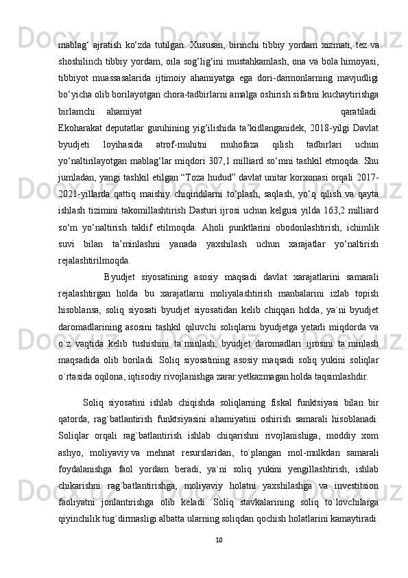 mablag‘   ajratish   ko‘zda   tutilgan.   Xususan,   birinchi   tibbiy   yordam   xizmati,   tez   va
shoshilinch tibbiy yordam , oila sog‘lig‘ini mustahkamlash, ona va bola himoyasi,
tibbiyot   muassasalarida   ijtimoiy   ahamiyatga   ega   dori-darmonlarning   mavjudligi
bo‘yicha olib borilayotgan chora-tadbirlarni amalga oshirish sifatini kuchaytirishga
birlamchi  ahamiyat   qaratiladi.
Ekoharakat  deputatlar  guruhining yig‘ilishida ta’kidlanganidek, 2018-yilgi  Davlat
byudjeti   loyihasida   atrof-muhitni   muhofaza   qilish   tadbirlari   uchun
yo‘naltirilayotgan mablag‘lar miqdori 307,1 milliard so‘mni tashkil etmoqda. Shu
jumladan, yangi tashkil etilgan “Toza hudud” davlat unitar korxonasi orqali 2017-
2021-yillarda   qattiq   maishiy   chiqindilarni   to‘plash,   saqlash,   yo‘q   qilish   va   qayta
ishlash tizimini takomillashtirish Dasturi ijrosi  uchun kelgusi yilda 163,2 milliard
so‘m   yo‘naltirish   taklif   etilmoqda.   Aholi   punktlarini   obodonlashtirish,   ichimlik
suvi   bilan   ta’minlashni   yanada   yaxshilash   uchun   xarajatlar   yo‘naltirish
rejalashtirilmoqda.
              Byudjet   siyosatining   asosiy   maqsadi   davlat   xarajatlarini   samarali
rejalashtirgan   holda   bu   xarajatlarni   moliyalashtirish   manbalarini   izlab   topish
hisoblansa,   soliq   siyosati   byudjet   siyosatidan   kelib   chiqqan   holda,   ya`ni   byudjet
daromadlarining   asosini   tashkil   qiluvchi   soliqlarni   byudjetga   yetarli   miqdorda   va
o`z   vaqtida   kelib   tushishini   ta`minlash,   byudjet   daromadlari   ijrosini   ta`minlash
maqsadida   olib   boriladi.   Soliq   siyosatining   asosiy   maqsadi   soliq   yukini   soliqlar
o`rtasida oqilona, iqtisodiy rivojlanishga zarar yetkazmagan holda taqsimlashdir.
          Soliq   siyosatini   ishlab   chiqishda   soliqlarning   fiskal   funktsiyasi   bilan   bir
qatorda,   rag`batlantirish   funktsiyasini   ahamiyatini   oshirish   samarali   hisoblanadi.
Soliqlar   orqali   rag`batlantirish   ishlab   chiqarishni   rivojlanishiga,   moddiy   xom
ashyo,   moliyaviy   va   mehnat   resurslaridan ,   to`plangan   mol-mulkdan   samarali
foydalanishga   faol   yordam   beradi,   ya`ni   soliq   yukini   yengillashtirish,   ishlab
chikarishni   rag`batlantirishga,   moliyaviy   holatni   yaxshilashga   va   investitsion
faoliyatni   jonlantirishga   olib   keladi.   Soliq   stavkalarining   soliq   to`lovchilarga
qiyinchilik tug`dirmasligi albatta ularning soliqdan qochish holatlarini kamaytiradi.
10 