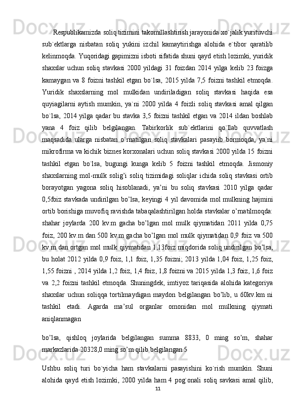       Respublikamizda soliq tizimini takomillashtirish jarayonida xo`jalik yurituvchi
sub`ektlarga   nisbatan   soliq   yukini   izchil   kamaytirishga   alohida   e`tibor   qaratilib
kelinmoqda. Yuqoridagi gapimizni isboti sifatida shuni qayd etish lozimki, yuridik
shaxslar  uchun  soliq  stavkasi  2000  yildagi  31  foizdan  2014  yilga  kelib  23 foizga
kamaygan va 8 foizni tashkil etgan bo`lsa, 2015 yilda 7,5 foizni tashkil  etmoqda.
Yuridik   shaxslarning   mol   mulkidan   undiriladigan   soliq   stavkasi   haqida   esa
quyiagilarni   aytish   mumkin,   ya`ni   2000   yilda   4   foizli   soliq   stavkasi   amal   qilgan
bo`lsa, 2014 yilga qadar bu stavka 3,5 foizni  tashkil  etgan va 2014 ildan boshlab
yana   4   foiz   qilib   belgilangan.   Tabirkorlik   sub`ektlarini   qo`llab   quvvatlash
maqsadida   ularga   nisbatan   o`rnatilgan   soliq   stavkalari   pasayiib   bormoqda,   ya`ni
mikrofirma va kichik biznes korxonalari uchun soliq stavkasi 2000 yilda 15 foizni
tashkil   etgan   bo`lsa,   bugungi   kunga   kelib   5   foizni   tashkil   etmoqda.   Jismoniy
shaxslarning   mol-mulk   solig’i   soliq   tizimidagi   soliqlar   ichida   soliq   stavkasi   ortib
borayotgan   yagona   soliq   hisoblanadi,   ya’ni   bu   soliq   stavkasi   2010   yilga   qadar
0,5foiz stavkada undirilgan bo’lsa, keyingi 4 yil davomida mol mulkning hajmini
ortib borishiga muvofiq ravishda tabaqalashtirilgan holda stavkalar o’rnatilmoqda:
shahar   joylarda   200   kv.m   gacha   bo’lgan   mol   mulk   qiymatidan   2011   yilda   0,75
foiz, 200 kv.m dan 500 kv.m gacha bo’lgan mol mulk qiymatidan 0,9 foiz va 500
kv.m dan ortgan mol mulk qiymatidan 1,13foiz miqdorida soliq undirilgan bo’lsa,
bu holat 2012 yilda 0,9 foiz, 1,1 foiz, 1,35 foizni; 2013 yilda 1,04 foiz, 1,25 foiz,
1,55 foizni , 2014 yilda 1,2 foiz, 1,4 foiz, 1,8 foizni va 2015 yilda 1,3 foiz, 1,6 foiz
va   2,2   foizni   tashkil   etmoqda.   Shuningdek,   imtiyoz   tariqasida   alohida   kategoriya
shaxslar   uchun   soliqqa   tortilmaydigan   maydon   belgilangan   bo’lib,   u   60kv.km   ni
tashkil   etadi.   Agarda   ma’sul   organlar   omonidan   mol   mulkning   qiymati
aniqlanmagan
bo’lsa,   qishloq   joylarida   belgilangan   summa   8833,   0   ming   so’m,   shahar
markazlarida 20328,0 ming so’m qilib belgilangan.5
Ushbu   soliq   turi   bo`yicha   ham   stavkalarni   pasayishini   ko`rish   mumkin.   Shuni
alohida  qayd   etish   lozimki,  2000   yilda  ham   4   pog`onali   soliq  savkasi   amal   qilib,
11 