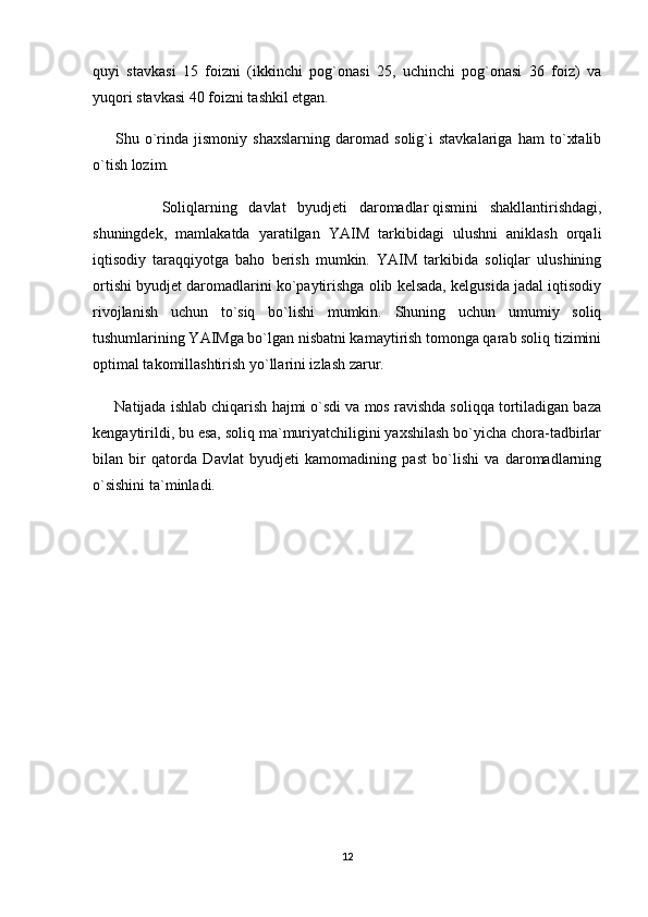 quyi   stavkasi   15   foizni   (ikkinchi   pog`onasi   25,   uchinchi   pog`onasi   36   foiz)   va
yuqori stavkasi 40 foizni tashkil etgan.
        Shu   o`rinda   jismoniy   shaxslarning   daromad   solig`i   stavkalariga   ham   to`xtalib
o`tish lozim.
            Soliqlarning   davlat   byudjeti   daromadlar   qismini   shakllantirishdagi ,
shuningdek,   mamlakatda   yaratilgan   YAIM   tarkibidagi   ulushni   aniklash   orqali
iqtisodiy   taraqqiyotga   baho   berish   mumkin.   YAIM   tarkibida   soliqlar   ulushining
ortishi byudjet daromadlarini ko`paytirishga olib kelsada, kelgusida jadal iqtisodiy
rivojlanish   uchun   to`siq   bo`lishi   mumkin.   Shuning   uchun   umumiy   soliq
tushumlarining YAIMga bo`lgan nisbatni kamaytirish tomonga qarab soliq tizimini
optimal takomillashtirish yo`llarini izlash zarur.
      Natijada ishlab chiqarish hajmi o`sdi va mos ravishda soliqqa tortiladigan baza
kengaytirildi, bu esa, soliq ma`muriyatchiligini yaxshilash bo`yicha chora-tadbirlar
bilan   bir   qatorda   Davlat   byudjeti   kamomadining   past   bo`lishi   va   daromadlarning
o`sishini ta`minladi.
12 