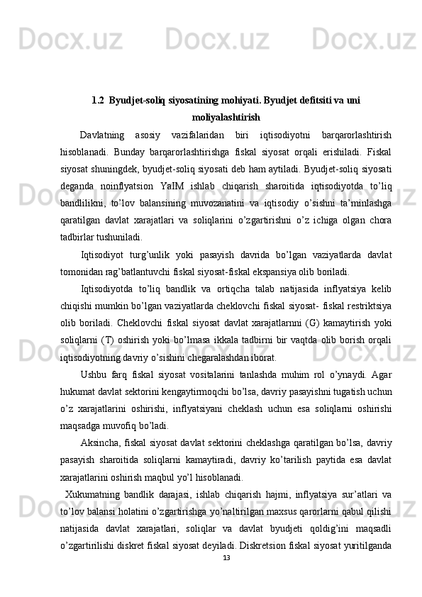 1.2  Byudjet-soliq siyosatining mohiyati. Byudjet defitsiti va uni
moliyalashtirish
Davlatning   asosiy   vazifalaridan   biri   iqtisodiyotni   barqarorlashtirish
hisoblanadi.   Bunday   barqarorlashtirishga   fiskal   siyosat   orqali   erishiladi.   Fiskal
siyosat shuningdek, byudjet-soliq siyosati deb ham aytiladi. Byudjet-soliq siyosati
deganda   noinflyatsion   YaIM   ishlab   chiqarish   sharoitida   iqtisodiyotda   to’liq
bandlilikni,   to’lov   balansining   muvozanatini   va   iqtisodiy   o’sishni   ta’minlashga
qaratilgan   davlat   xarajatlari   va   soliqlarini   o’zgartirishni   o’z   ichiga   olgan   chora
tadbirlar tushuniladi. 
Iqtisodiyot   turg’unlik   yoki   pasayish   davrida   bo’lgan   vaziyatlarda   davlat
tomonidan rag’batlantuvchi fiskal siyosat-fiskal ekspansiya olib boriladi.  
Iqtisodiyotda   to’liq   bandlik   va   ortiqcha   talab   natijasida   inflyatsiya   kelib
chiqishi mumkin bo’lgan vaziyatlarda cheklovchi fiskal siyosat- fiskal restriktsiya
olib   boriladi.   Cheklovchi   fiskal   siyosat   davlat   xarajatlarnni   (G)   kamaytirish   yoki
soliqlarni   (T)   oshirish   yoki   bo’lmasa   ikkala   tadbirni   bir   vaqtda   olib   borish   orqali
iqtisodiyotning davriy o’sishini chegaralashdan iborat.  
Ushbu   farq   fiskal   siyosat   vositalarini   tanlashda   muhim   rol   o’ynaydi.   Agar
hukumat davlat sektorini kengaytirmoqchi bo’lsa, davriy pasayishni tugatish uchun
o’z   xarajatlarini   oshirishi,   inflyatsiyani   cheklash   uchun   esa   soliqlarni   oshirishi
maqsadga muvofiq bo’ladi. 
Aksincha, fiskal  siyosat  davlat sektorini cheklashga qaratilgan bo’lsa, davriy
pasayish   sharoitida   soliqlarni   kamaytiradi,   davriy   ko’tarilish   paytida   esa   davlat
xarajatlarini oshirish maqbul yo’l hisoblanadi. 
  Xukumatning   bandlik   darajasi,   ishlab   chiqarish   hajmi,   inflyatsiya   sur’atlari   va
to’lov balansi holatini o’zgartirishga yo’naltirilgan maxsus qarorlarni qabul qilishi
natijasida   davlat   xarajatlari,   soliqlar   va   davlat   byudjeti   qoldig’ini   maqsadli
o’zgartirilishi diskret fiskal siyosat deyiladi. Diskretsion fiskal siyosat yuritilganda
13 