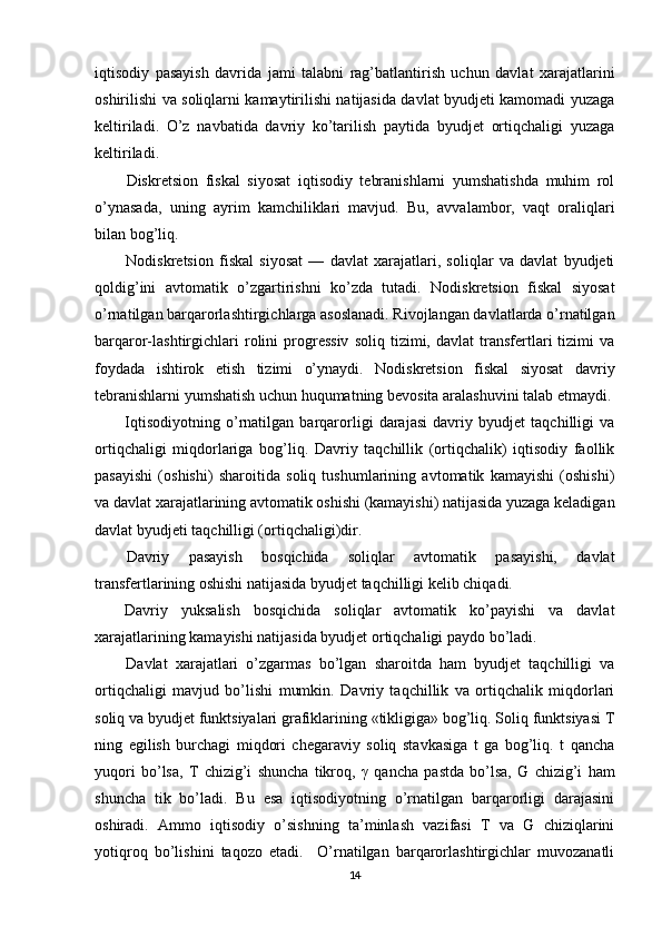 iqtisodiy   pasayish   davrida   jami   talabni   rag’batlantirish   uchun   davlat   xarajatlarini
oshirilishi va soliqlarni kamaytirilishi natijasida davlat byudjeti kamomadi yuzaga
keltiriladi.   O’z   navbatida   davriy   ko’tarilish   paytida   byudjet   ortiqchaligi   yuzaga
keltiriladi. 
Diskretsion   fiskal   siyosat   iqtisodiy   tebranishlarni   yumshatishda   muhim   rol
o’ynasada,   uning   ayrim   kamchiliklari   mavjud.   Bu,   avvalambor,   vaqt   oraliqlari
bilan bog’liq.  
Nodiskretsion   fiskal   siyosat   —   davlat   xarajatlari,   soliqlar   va   davlat   byudjeti
qoldig’ini   avtomatik   o’zgartirishni   ko’zda   tutadi.   Nodiskretsion   fiskal   siyosat
o’rnatilgan barqarorlashtirgichlarga asoslanadi. Rivojlangan davlatlarda o’rnatilgan
barqaror-lashtirgichlari   rolini   progressiv   soliq   tizimi,  davlat   transfertlari   tizimi   va
foydada   ishtirok   etish   tizimi   o’ynaydi.   Nodiskretsion   fiskal   siyosat   davriy
tebranishlarni yumshatish uchun huqumatning bevosita aralashuvini talab etmaydi.
Iqtisodiyotning   o’rnatilgan   barqarorligi   darajasi   davriy   byudjet   taqchilligi   va
ortiqchaligi   miqdorlariga   bog’liq.   Davriy   taqchillik   (ortiqchalik)   iqtisodiy   faollik
pasayishi   (oshishi)   sharoitida   soliq   tushumlarining   avtomatik   kamayishi   (oshishi)
va davlat xarajatlarining avtomatik oshishi (kamayishi) natijasida yuzaga keladigan
davlat byudjeti taqchilligi (ortiqchaligi)dir. 
Davriy   pasayish   bosqichida   soliqlar   avtomatik   pasayishi,   davlat
transfertlarining oshishi natijasida byudjet taqchilligi kelib chiqadi. 
Davriy   yuksalish   bosqichida   soliqlar   avtomatik   ko’payishi   va   davlat
xarajatlarining kamayishi natijasida byudjet ortiqchaligi paydo bo’ladi. 
Davlat   xarajatlari   o’zgarmas   bo’lgan   sharoitda   ham   byudjet   taqchilligi   va
ortiqchaligi   mavjud   bo’lishi   mumkin.   Davriy   taqchillik   va   ortiqchalik   miqdorlari
soliq va byudjet funktsiyalari grafiklarining «tikligiga» bog’liq. Soliq funktsiyasi T
ning   egilish   burchagi   miqdori   chegaraviy   soliq   stavkasiga   t   ga   bog’liq.   t   qancha
yuqori   bo’lsa,   T   chizig’i   shuncha   tikroq,   γ   qancha   pastda   bo’lsa,   G   chizig’i   ham
shuncha   tik   bo’ladi.   Bu   esa   iqtisodiyotning   o’rnatilgan   barqarorligi   darajasini
oshiradi.   Ammo   iqtisodiy   o’sishning   ta’minlash   vazifasi   T   va   G   chiziqlarini
yotiqroq   bo’lishini   taqozo   etadi.     O’rnatilgan   barqarorlashtirgichlar   muvozanatli
14 