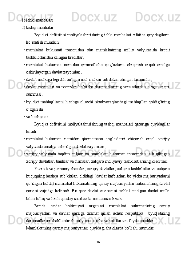 1) ichki manbalar; 
2) tashqi manbalar. 
Byudjet defitsitini moliyalashtirishning ichki manbalari sifatida quyidagilarni
ko’rsatish mumkin: 
• mamlakat   hukumati   tomonidan   shu   mamlakatning   milliy   valyutasida   kredit
tashkilotlaridan olingan kreditlar; 
• mamlakat   hukumati   nomidan   qimmatbaho   qog’ozlarni   chiqarish   orqali   amalga
oshirilayotgan davlat zayomlari; 
• davlat mulkiga tegishli bo’lgan mol-mulkni sotishdan olingan tushumlar; 
• davlat  zaxiralari  va rezervlar  bo’yicha daromadlaming xarajatlardan o’sgan  qismi
summasi; 
• byudjet   mablag’larini   hisobga   oluvchi   hisobvaraqlaridagi   mablag’lar   qoldig’ining
o’zgarishi; 
• va boshqalar. 
Byudjet defitsitini moliyalashtirishning tashqi manbalari qatoriga quyidagilar
kiradi: 
• mamlakat   hukumati   nomidan   qimmatbaho   qog’ozlarni   chiqarish   orqali   xorijiy
valyutada amalga oshirilgan davlat zayomlari; 
• xorijiy   valyutada   taqdim   etilgan   va   mamlakat   hukumati   tomonidan   jalb   qilingan
xorijiy davlatlar, banklar va firmalar, xalqaro moliyaviy tashkilotlarning kreditlari. 
Yuridik va jismoniy shaxslar, xorijiy davlatlar, xalqaro tashkilotlar va xalqaro
huquqning boshqa sub’ektlari oldidagi (davlat kafolatlari bo’yicha majburiyatlarni
qo’shgan holda) mamlakat hukumatining qarziy majburiyatlari hukumatning davlat
qarzini   vujudga   keltiradi.   Bu   qarz   davlat   xazinasini   tashkil   etadigan   davlat   mulki
bilan to’liq va hech qanday shartsiz ta’minlanishi kerak. 
Bunda   davlat   hokimiyati   organlari   mamlakat   hukumatining   qarziy
majburiyatlari   va   davlat   qarziga   xizmat   qilish   uchun   respublika     byudjetining
daromadlarini shakllantirish bo’yicha barcha vakolatlardan foydalanadilar. 
Mamlakatning qarziy majburiyatlari quyidagi shakllarda bo’lishi mumkin: 
16 