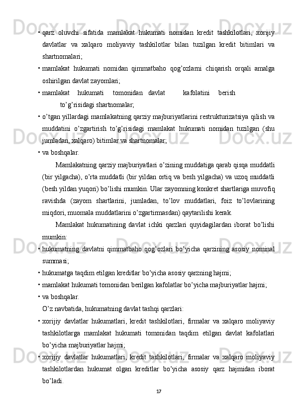 • qarz   oluvchi   sifatida   mamlakat   hukumati   nomidan   kredit   tashkilotlari,   xorijiy
davlatlar   va   xalqaro   moliyaviy   tashkilotlar   bilan   tuzilgan   kredit   bitimlari   va
shartnomalari; 
• mamlakat   hukumati   nomidan   qimmatbaho   qog’ozlarni   chiqarish   orqali   amalga
oshirilgan davlat zayomlari; 
• mamlakat  hukumati  tomonidan  davlat  kafolatini  berish  
to’g’risidagi shartnomalar; 
• o’tgan yillardagi mamlakatning qarziy majburiyatlarini restrukturizatsiya qilish va
muddatini   o’zgartirish   to’g’risidagi   mamlakat   hukumati   nomidan   tuzilgan   (shu
jumladan, xalqaro) bitimlar va shartnomalar; 
• va boshqalar. 
Mamlakatning qarziy majburiyatlari o’zining muddatiga qarab qisqa muddatli
(bir yilgacha), o’rta muddatli (bir yildan ortiq va besh yilgacha) va uzoq muddatli
(besh yildan yuqori) bo’lishi mumkin. Ular zayomning konkret shartlariga muvofiq
ravishda   (zayom   shartlarini,   jumladan,   to’lov   muddatlari,   foiz   to’lovlarining
miqdori, muomala muddatlarini o’zgartirmasdan) qaytarilishi kerak. 
Mamlakat   hukumatining   davlat   ichki   qarzlari   quyidagilardan   iborat   bo’lishi
mumkin: 
• hukumatning   davlatni   qimmatbaho   qog’ozlari   bo’yicha   qarzining   asosiy   nominal
summasi; 
• hukumatga taqdim etilgan kreditlar bo’yicha asosiy qarzning hajmi; 
• mamlakat hukumati tomonidan berilgan kafolatlar bo’yicha majburiyatlar hajmi; 
• va boshqalar. 
O’z navbatida, hukumatning davlat tashqi qarzlari: 
• xorijiy   davlatlar   hukumatlari,   kredit   tashkilotlari,   firmalar   va   xalqaro   moliyaviy
tashkilotlarga   mamlakat   hukumati   tomonidan   taqdim   etilgan   davlat   kafolatlari
bo’yicha majburiyatlar hajmi; 
• xorijiy   davlatlar   hukumatlari,   kredit   tashkilotlari,   firmalar   va   xalqaro   moliyaviy
tashkilotlardan   hukumat   olgan   kreditlar   bo’yicha   asosiy   qarz   hajmidan   iborat
bo’ladi. 
17 