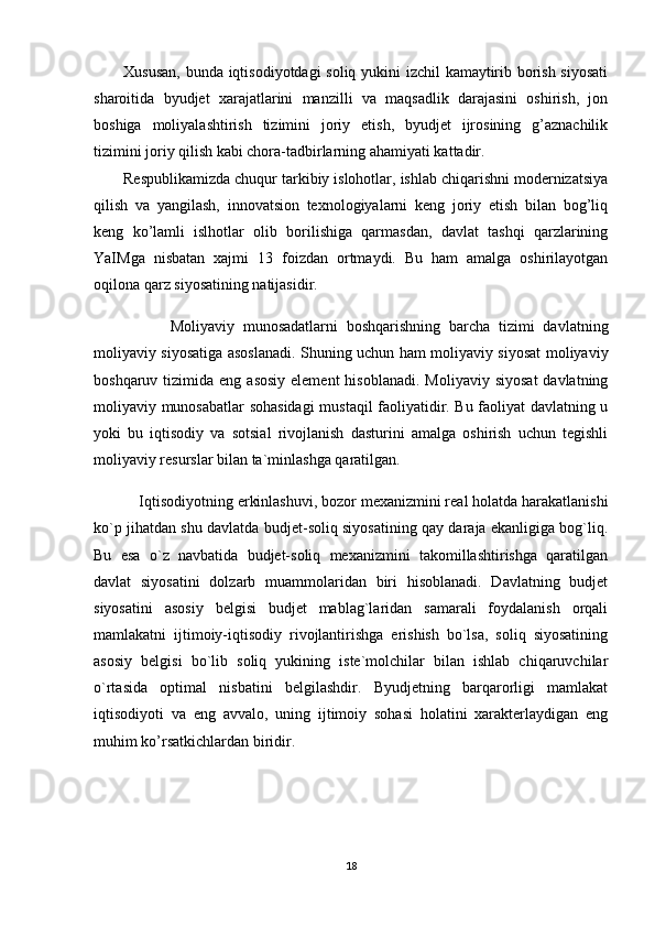 Xususan, bunda iqtisodiyotdagi soliq yukini izchil kamaytirib borish siyosati
sharoitida   byudjet   xarajatlarini   manzilli   va   maqsadlik   darajasini   oshirish,   jon
boshiga   moliyalashtirish   tizimini   joriy   etish,   byudjet   ijrosining   g’aznachilik
tizimini joriy qilish kabi chora-tadbirlarning ahamiyati kattadir.   
Respublikamizda chuqur tarkibiy islohotlar, ishlab chiqarishni modernizatsiya
qilish   va   yangilash,   innovatsion   texnologiyalarni   keng   joriy   etish   bilan   bog’liq
keng   ko’lamli   islhotlar   olib   borilishiga   qarmasdan,   davlat   tashqi   qarzlarining
YaIMga   nisbatan   xajmi   13   foizdan   ortmaydi.   Bu   ham   amalga   oshirilayotgan
oqilona qarz siyosatining natijasidir.     
                  Moliyaviy   munosadatlarni   boshqarishning   barcha   tizimi   davlatning
moliyaviy siyosatiga asoslanadi. Shuning uchun ham moliyaviy siyosat moliyaviy
boshqaruv  tizimida  eng  asosiy  element   hisoblanadi.  Moliyaviy  siyosat  davlatning
moliyaviy munosabatlar sohasidagi  mustaqil faoliyatidir. Bu faoliyat davlatning u
yoki   bu   iqtisodiy   va   sotsial   rivojlanish   dasturini   amalga   oshirish   uchun   tegishli
moliyaviy resurslar bilan ta`minlashga qaratilgan.
           Iqtisodiyotning   erkinlashuvi , bozor mexanizmini real holatda harakatlanishi
ko`p jihatdan shu davlatda budjet-soliq siyosatining qay daraja ekanligiga bog`liq.
Bu   esa   o`z   navbatida   budjet-soliq   mexanizmini   takomillashtirishga   qaratilgan
davlat   siyosatini   dolzarb   muammolaridan   biri   hisoblanadi.   Davlatning   budjet
siyosatini   asosiy   belgisi   budjet   mablag`laridan   samarali   foydalanish   orqali
mamlakatni   ijtimoiy-iqtisodiy   rivojlantirishga   erishish   bo`lsa,   soliq   siyosatining
asosiy   belgisi   bo`lib   soliq   yukining   iste`molchilar   bilan   ishlab   chiqaruvchilar
o`rtasida   optimal   nisbatini   belgilashdir.   Byudjetning   barqarorligi   mamlakat
iqtisodiyoti   va   eng   avvalo,   uning   ijtimoiy   sohasi   holatini   xarakterlaydigan   eng
muhim ko’rsatkichlardan biridir. 
18 