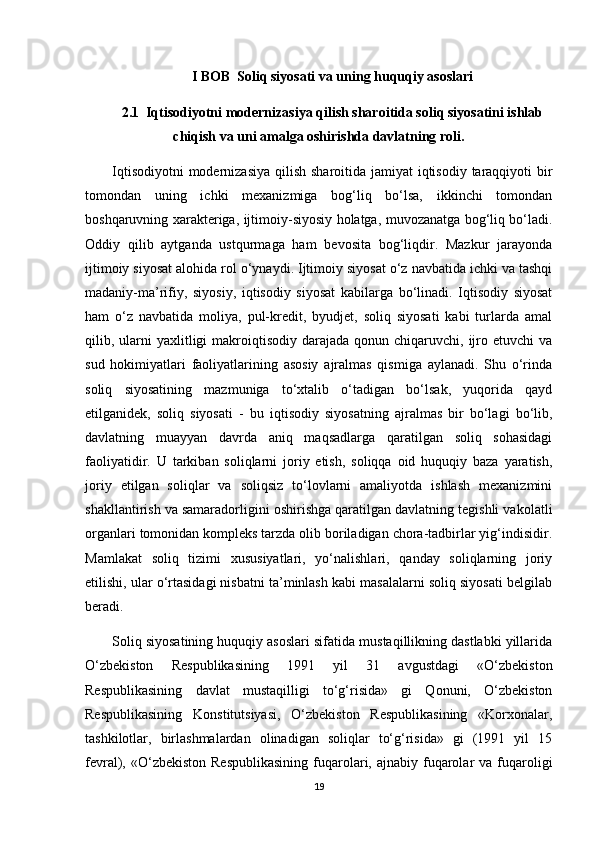 I BOB   Soliq siyosati va uning huquqiy asoslari
2.1   Iqtisodiyotni modernizasiya qilish sharoitida soliq siyosatini ishlab
chiqish va uni amalga oshirishda davlatning roli.
Iqtisodiyotni  modernizasiya qilish sharoitida jamiyat  iqtisodiy taraqqiyoti  bir
tomondan   uning   ichki   mexanizmiga   bog‘liq   bo‘lsa,   ikkinchi   tomondan
boshqaruvning xarakteriga, ijtimoiy-siyosiy holatga, muvozanatga bog‘liq bo‘ladi.
Oddiy   qilib   aytganda   ustqurmaga   ham   bevosita   bog‘liqdir.   Mazkur   jarayonda
ijtimoiy siyosat alohida rol o‘ynaydi. Ijtimoiy siyosat o‘z navbatida ichki va tashqi
madaniy-ma’rifiy,   siyosiy,   iqtisodiy   siyosat   kabilarga   bo‘linadi.   Iqtisodiy   siyosat
ham   o‘z   navbatida   moliya,   pul-kredit,   byudjet,   soliq   siyosati   kabi   turlarda   amal
qilib, ularni  yaxlitligi  makroiqtisodiy  darajada  qonun  chiqaruvchi, ijro etuvchi   va
sud   hokimiyatlari   faoliyatlarining   asosiy   ajralmas   qismiga   aylanadi.   Shu   o‘rinda
soliq   siyosatining   mazmuniga   to‘xtalib   o‘tadigan   bo‘lsak,   yuqorida   qayd
etilganidek,   soliq   siyosati   -   bu   iqtisodiy   siyosatning   ajralmas   bir   bo‘lagi   bo‘lib,
davlatning   muayyan   davrda   aniq   maqsadlarga   qaratilgan   soliq   sohasidagi
faoliyatidir.   U   tarkiban   soliqlarni   joriy   etish,   soliqqa   oid   huquqiy   baza   yaratish,
joriy   etilgan   soliqlar   va   soliqsiz   to‘lovlarni   amaliyotda   ishlash   mexanizmini
shakllantirish va samaradorligini oshirishga qaratilgan davlatning tegishli vakolatli
organlari tomonidan kompleks tarzda olib boriladigan chora-tadbirlar yig‘indisidir.
Mamlakat   soliq   tizimi   xususiyatlari,   yo‘nalishlari,   qanday   soliqlarning   joriy
etilishi, ular o‘rtasidagi nisbatni ta’minlash kabi masalalarni soliq siyosati belgilab
beradi.
Soliq siyosatining huquqiy asoslari sifatida mustaqillikning dastlabki yillarida
O‘zbekiston   Respublikasining   1991   yil   31   avgustdagi   «O‘zbekiston
Respublikasining   davlat   mustaqilligi   to‘g‘risida»   gi   Qonuni,   O‘zbekiston
Respublikasining   Konstitutsiyasi,   O‘zbekiston   Respublikasining   «Korxonalar,
tashkilotlar,   birlashmalardan   olinadigan   soliqlar   to‘g‘risida»   gi   (1991   yil   15
fevral), «O‘zbekiston  Respublikasining  fuqarolari, ajnabiy  fuqarolar   va fuqaroligi
19 