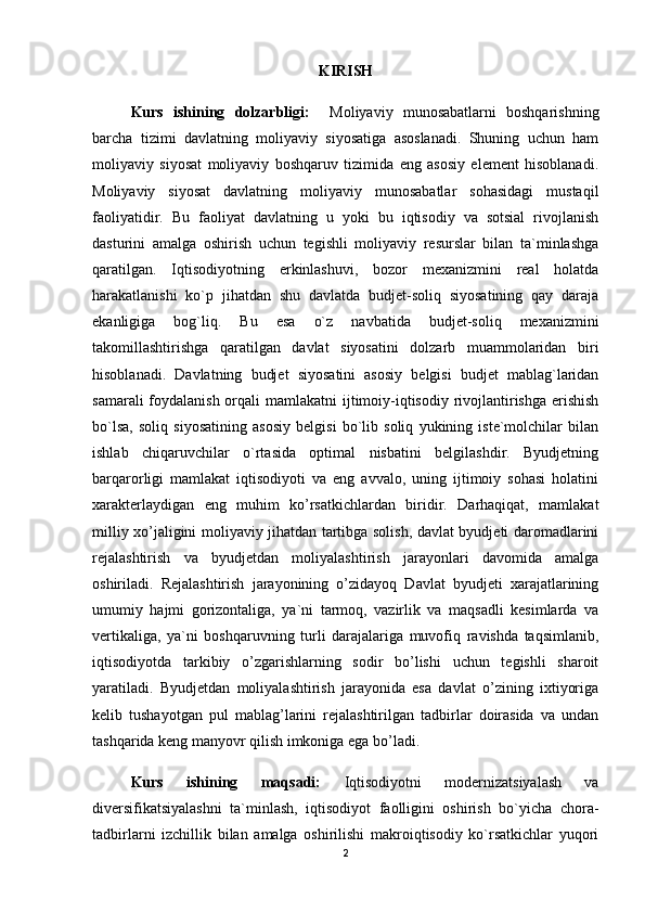 KIRISH
Kurs   ishining   dolzarbligi:     Moliyaviy   munosabatlarni   boshqarishning
barcha   tizimi   davlatning   moliyaviy   siyosatiga   asoslanadi.   Shuning   uchun   ham
moliyaviy   siyosat   moliyaviy   boshqaruv   tizimida   eng   asosiy   element   hisoblanadi.
Moliyaviy   siyosat   davlatning   moliyaviy   munosabatlar   sohasidagi   mustaqil
faoliyatidir.   Bu   faoliyat   davlatning   u   yoki   bu   iqtisodiy   va   sotsial   rivojlanish
dasturini   amalga   oshirish   uchun   tegishli   moliyaviy   resurslar   bilan   ta`minlashga
qaratilgan.   Iqtisodiyotning   erkinlashuvi,   bozor   mexanizmini   real   holatda
harakatlanishi   ko`p   jihatdan   shu   davlatda   budjet-soliq   siyosatining   qay   daraja
ekanligiga   bog`liq.   Bu   esa   o`z   navbatida   budjet-soliq   mexanizmini
takomillashtirishga   qaratilgan   davlat   siyosatini   dolzarb   muammolaridan   biri
hisoblanadi.   Davlatning   budjet   siyosatini   asosiy   belgisi   budjet   mablag`laridan
samarali  foydalanish orqali mamlakatni  ijtimoiy-iqtisodiy rivojlantirishga erishish
bo`lsa,   soliq   siyosatining   asosiy   belgisi   bo`lib   soliq   yukining   iste`molchilar   bilan
ishlab   chiqaruvchilar   o`rtasida   optimal   nisbatini   belgilashdir.   Byudjetning
barqarorligi   mamlakat   iqtisodiyoti   va   eng   avvalo,   uning   ijtimoiy   sohasi   holatini
xarakterlaydigan   eng   muhim   ko’rsatkichlardan   biridir.   Darhaqiqat,   mamlakat
milliy xo’jaligini moliyaviy jihatdan tartibga solish, davlat byudjeti daromadlarini
rejalashtirish   va   byudjetdan   moliyalashtirish   jarayonlari   davomida   amalga
oshiriladi.   Rejalashtirish   jarayonining   o’zidayoq   Davlat   byudjeti   xarajatlarining
umumiy   hajmi   gorizontaliga,   ya`ni   tarmoq,   vazirlik   va   maqsadli   kesimlarda   va
vertikaliga,   ya`ni   boshqaruvning   turli   darajalariga   muvofiq   ravishda   taqsimlanib,
iqtisodiyotda   tarkibiy   o’zgarishlarning   sodir   bo’lishi   uchun   tegishli   sharoit
yaratiladi.   Byudjetdan   moliyalashtirish   jarayonida   esa   davlat   o’zining   ixtiyoriga
kelib   tushayotgan   pul   mablag’larini   rejalashtirilgan   tadbirlar   doirasida   va   undan
tashqarida keng manyovr qilish imkoniga ega bo’ladi.
Kurs   ishining   maqsadi:   Iqtisodiyotni   modernizatsiyalash   va
diversifikatsiyalashni   ta`minlash,   iqtisodiyot   faolligini   oshirish   bo`yicha   chora-
tadbirlarni   izchillik   bilan   amalga   oshirilishi   makroiqtisodiy   ko`rsatkichlar   yuqori
2