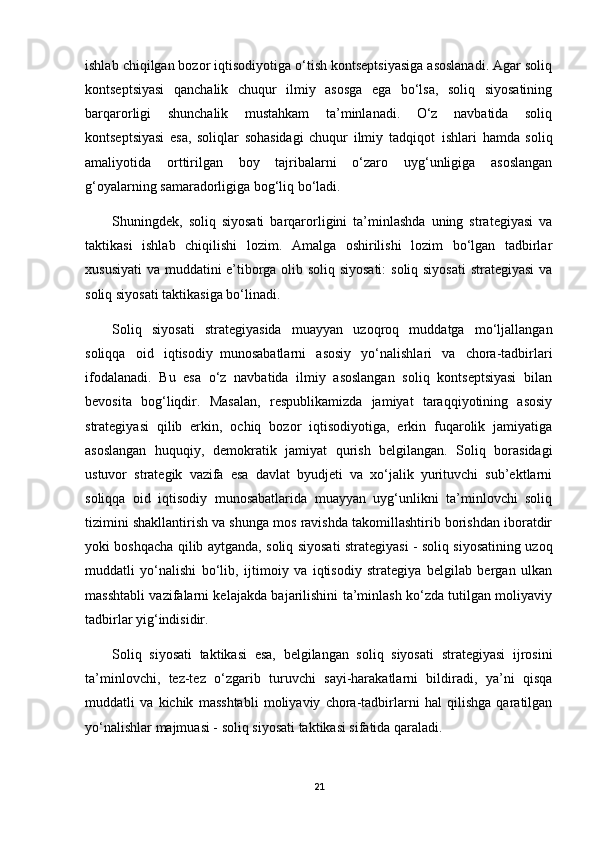 ishlab chiqilgan bozor iqtisodiyotiga o‘tish kontseptsiyasiga asoslanadi. Agar soliq
kontseptsiyasi   qanchalik   chuqur   ilmiy   asosga   ega   bo‘lsa,   soliq   siyosatining
barqarorligi   shunchalik   mustahkam   ta’minlanadi.   O‘z   navbatida   soliq
kontseptsiyasi   esa,   soliqlar   sohasidagi   chuqur   ilmiy   tadqiqot     ishlari   hamda   soliq
amaliyotida   orttirilgan   boy   tajribalarni   o‘zaro   uyg‘unligiga   asoslangan
g‘oyalarning samaradorligiga bog‘liq bo‘ladi.
Shuningdek,   soliq   siyosati   barqarorligini   ta’minlashda   uning   strategiyasi   va
taktikasi   ishlab   chiqilishi   lozim.   Amalga   oshirilishi   lozim   bo‘lgan   tadbirlar
xususiyati  va muddatini e’tiborga olib soliq siyosati:  soliq siyosati  strategiyasi  va
soliq siyosati taktikasiga bo‘linadi.
Soliq   siyosati   strategiyasida   muayyan   uzoqroq   muddatga   mo‘ljallangan
soliqqa   oid   iqtisodiy     munosabatlarni   asosiy   yo‘nalishlari   va   chora-tadbirlari
ifodalanadi.   Bu   esa   o‘z   navbatida   ilmiy   asoslangan   soliq   kontseptsiyasi   bilan
bevosita   bog‘liqdir.   Masalan,   respublikamizda   jamiyat   taraqqiyotining   asosiy
strategiyasi   qilib   erkin,   ochiq   bozor   iqtisodiyotiga,   erkin   fuqarolik   jamiyatiga
asoslangan   huquqiy,   demokratik   jamiyat   qurish   belgilangan.   Soliq   borasidagi
ustuvor   strategik   vazifa   esa   davlat   byudjeti   va   xo‘jalik   yurituvchi   sub’ektlarni
soliqqa   oid   iqtisodiy   munosabatlarida   muayyan   uyg‘unlikni   ta’minlovchi   soliq
tizimini shakllantirish va shunga mos ravishda takomillashtirib borishdan iboratdir
yoki boshqacha qilib aytganda, soliq siyosati strategiyasi - soliq siyosatining uzoq
muddatli   yo‘nalishi   bo‘lib,   ijtimoiy   va   iqtisodiy   strategiya   belgilab   bergan   ulkan
masshtabli vazifalarni kelajakda bajarilishini ta’minlash ko‘zda tutilgan moliyaviy
tadbirlar yig‘indisidir.
Soliq   siyosati   taktikasi   esa,   belgilangan   soliq   siyosati   strategiyasi   ijrosini
ta’minlovchi,   tez-tez   o‘zgarib   turuvchi   sayi-harakatlarni   bildiradi,   ya’ni   qisqa
muddatli   va   kichik   masshtabli   moliyaviy   chora-tadbirlarni   hal   qilishga   qaratilgan
yo‘nalishlar majmuasi - soliq siyosati taktikasi sifatida qaraladi.
21 