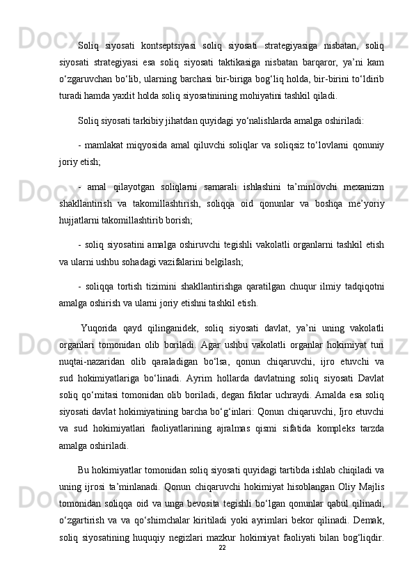 Soliq   siyosati   kontseptsiyasi   soliq   siyosati   strategiyasiga   nisbatan,   soliq
siyosati   strategiyasi   esa   soliq   siyosati   taktikasiga   nisbatan   barqaror,   ya’ni   kam
o‘zgaruvchan bo‘lib, ularning barchasi  bir-biriga bog‘liq holda, bir-birini to‘ldirib
turadi hamda yaxlit holda soliq siyosatinining mohiyatini tashkil qiladi.
Soliq siyosati tarkibiy jihatdan quyidagi yo‘nalishlarda amalga oshiriladi:
-   mamlakat   miqyosida   amal   qiluvchi   soliqlar   va   soliqsiz   to‘lovlarni   qonuniy
joriy etish;
-   amal   qilayotgan   soliqlarni   samarali   ishlashini   ta’minlovchi   mexanizm
shakllantirish   va   takomillashtirish,   soliqqa   oid   qonunlar   va   boshqa   me’yoriy
hujjatlarni takomillashtirib borish;
- soliq  siyosatini  amalga oshiruvchi  tegishli  vakolatli  organlarni  tashkil  etish
va ularni ushbu sohadagi vazifalarini belgilash;
-   soliqqa   tortish   tizimini   shakllantirishga   qaratilgan   chuqur   ilmiy   tadqiqotni
amalga oshirish va ularni joriy etishni tashkil etish.
  Yuqorida   qayd   qilinganidek,   soliq   siyosati   davlat,   ya’ni   uning   vakolatli
organlari   tomonidan   olib   boriladi.   Agar   ushbu   vakolatli   organlar   hokimiyat   turi
nuqtai-nazaridan   olib   qaraladigan   bo‘lsa,   qonun   chiqaruvchi,   ijro   etuvchi   va
sud     hokimiyatlariga   bo‘linadi.   Ayrim   hollarda   davlatning   soliq   siyosati   Davlat
soliq qo‘mitasi  tomonidan olib boriladi, degan fikrlar  uchraydi. Amalda esa soliq
siyosati davlat hokimiyatining barcha bo‘g‘inlari: Qonun chiqaruvchi, Ijro etuvchi
va   sud   hokimiyatlari   faoliyatlarining   ajralmas   qismi   sifatida   kompleks   tarzda
amalga oshiriladi.
Bu hokimiyatlar tomonidan soliq siyosati quyidagi tartibda ishlab chiqiladi va
uning   ijrosi   ta’minlanadi.   Qonun   chiqaruvchi   hokimiyat   hisoblangan   Oliy   Majlis
tomonidan   soliqqa   oid   va   unga   bevosita   tegishli   bo‘lgan   qonunlar   qabul   qilinadi,
o‘zgartirish   va   va   qo‘shimchalar   kiritiladi   yoki   ayrimlari   bekor   qilinadi.   Demak,
soliq   siyosatining   huquqiy   negizlari   mazkur   hokimiyat   faoliyati   bilan   bog‘liqdir.
22 
