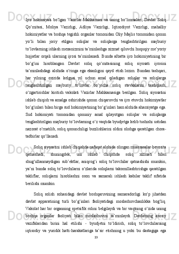Ijro   hokimiyati   bo‘lgan   Vazirlar   Mahkamasi   va   uning   bo‘linmalari,   Davlat   Soliq
Qo‘mitasi,   Moliya   Vazirligi,   Adliya   Vazirligi,   Iqtisodiyot   Vazirligi,   mahalliy
hokimiyatlar va boshqa tegishli organlar tomonidan Oliy Majlis tomonidan qonun
yo‘li   bilan   joriy   etilgan   soliqlar   va   soliqlarga   tenglashtirilgan   majburiy
to‘lovlarning ishlash mexanizmini ta’minlashga xizmat qiluvchi huquqiy me’yoriy
hujjatlar  orqali  ularning ijrosi  ta’minlanadi. Bunda  albatta ijro hokimiyatining bir
bo‘g‘ini   hisoblangan   Davlat   soliq   qo‘mitasining   soliq   siyosati   ijrosini
ta’minlashdagi   alohida   o‘ringa   ega   ekanligini   qayd   etish   lozim.   Bundan   tashqari,
har   yilning   oxirida   kelgusi   yil   uchun   amal   qiladigan   soliqlar   va   soliqlarga
tenglashtirilgan   majburiy   to‘lovlar   bo‘yicha   soliq   stavkalarini   tasdiqlash,
o‘zgartirishlar   kiritish   vakolati   Vazirlar   Mahkamasiga   berilgan.   Soliq   siyosatini
ishlab chiqish va amalga oshirishda qonun chiqaruvchi va ijro etuvchi hokimiyatlar
bo‘g‘inlari bilan birga sud hokimiyatining bo‘g‘inlari ham alohida ahamiyatga ega.
Sud   hokimiyati   tomonidan   qonuniy   amal   qilayotgan   soliqlar   va   soliqlarga
tenglashtirilgan majburiy to‘lovlarning o‘z vaqtida byudjetga kelib tushishi ustidan
nazorat o‘rnatilib, soliq qonunchiligi buzilishlarini oldini olishga qaratilgan chora-
tadbirlar qo‘llanadi.
Soliq siyosatini ishlab chiqishda nafaqat alohida olingan muassasalar bevosita
qatnashadi,   shuningdek,   uni   ishlab   chiqishda   soliq   xizmati   bilan
shug‘ullanmaydigan   sub’ektlar,   aniqrog‘i   soliq   to‘lovchilar   qatnashishi   mumkin,
ya’ni   bunda   soliq  to‘lovchilarni   o‘zlarida   soliqlarni   takomillashtirishga   qaratilgan
takliflar,   soliqlarni   hisoblashni   oson   va   samarali   ishlash   kabilar   taklif   sifatida
berilishi mumkin.
Soliq   solish   sohasidagi   davlat   boshqaruvining   samaradorligi   ko‘p   jihatdan
davlat   apparatining   turli   bo‘g‘inlari   faoliyatidagi   moslashuvchanlikka   bog‘liq.
Vakolat   har   bir   organning  spetsifik  rolini   belgilaydi  va  bir   vaqtning o‘zida  uning
boshqa   organlar   faoliyati   bilan   moslashuvini   ta’minlaydi.   Davlatning   asosiy
vazifalaridan   birini   hal   etilishi   -   byudjetni   to‘ldirish,   soliq   to‘lovchilarning
iqtisodiy     va   yuridik   hatti-harakatlariga   ta’sir   etishning   u   yoki   bu   dastagiga   ega
23 