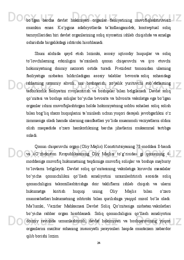 bo‘lgan   barcha   davlat   hokimiyati   organlar   faoliyatining   muvofiqlashtiruvisiz
mumkin   emas.   Ko‘pgina   adabiyotlarda   ta’kidlanganidek,   kontseptual   soliq
tamoyillaridan biri davlat organlarining soliq siyosatini ishlab chiqishda va amalga
oshirishda birgalikdagi ishtiroki hisoblanadi.
Shuni   alohida   qayd   etish   lozimki,   asosiy   iqtisodiy   huquqlar   va   soliq
to‘lovchilarning   erkinligini   ta’minlash   qonun   chiqaruvchi   va   ijro   etuvchi
hokimiyatning   doimiy   nazorati   ostida   turadi.   Prezident   tomonidan   ularning
faoliyatiga   nisbatan   bildiriladigan   asosiy   talablar   bevosita   soliq   sohasidagi
ishlarning   umumiy   ahvoli,   uni   boshqarish,   xo‘jalik   yurituvchi   sub’ektlarning
tadbirkorlik   faoliyatini   rivojlantirish   va   boshqalar   bilan   belgilanadi.   Davlat   soliq
qo‘mitasi va boshqa soliqlar bo‘yicha bevosita va bilvosita vakolatga ega bo‘lgan
organlar ishini muvofiqlashtirgan holda hokimiyatning ushbu sohalari soliq solish
bilan bog‘liq shaxs huquqlarini ta’minlash uchun yuqori darajali javobgarlikni o‘z
zimmasiga oladi hamda ularning manfaatlari yo‘lida muammoli vaziyatlarni oldini
olish   maqsadida   o‘zaro   hamkorlikning   barcha   jihatlarini   mukammal   tartibga
soladi.
Qonun chiqaruvchi organ (Oliy Majlis) Konstitutsiyaning 78-moddasi 8-bandi
va   «O‘zbekiston   Respublikasining   Oliy   Majlisi   to‘g‘risida»   gi   qonunning   4-
moddasiga muvofiq hukumatning taqdimiga muvofiq soliqlar va boshqa majburiy
to‘lovlarni   belgilaydi.   Davlat   soliq   qo‘mitasining   vakolatiga   kiruvchi   masalalar
bo‘yicha   qonunchilikni   qo‘llash   amaliyotini   umumlashtirish   asosida   soliq
qonunchiligini   takomillashtirishga   doir   takliflarni   ishlab   chiqish   va   ularni
hukumatga   kiritish   huquqi   uning   Oliy   Majlis   bilan   o‘zaro
munosabatlari   hukumatning   ishtiroki   bilan   qurilishiga   yaqqol   misol   bo‘la   oladi.
Ma’lumki,   Vazirlar   Mahkamasi     Davlat   Soliq   Qo‘mitasiga   nisbatan   vakolatlari
bo‘yicha   rahbar   organ   hisoblanadi.   Soliq   qonunchiligini   qo‘llash   amaliyotini
doimiy   ravishda   umumlashtirish,   davlat   hokimiyati   va   boshqaruvining   yuqori
organlarini   mazkur   sohaning   xususiyatli   jarayonlari   haqida   muntazam   xabardor
qilib borishi lozim.
24