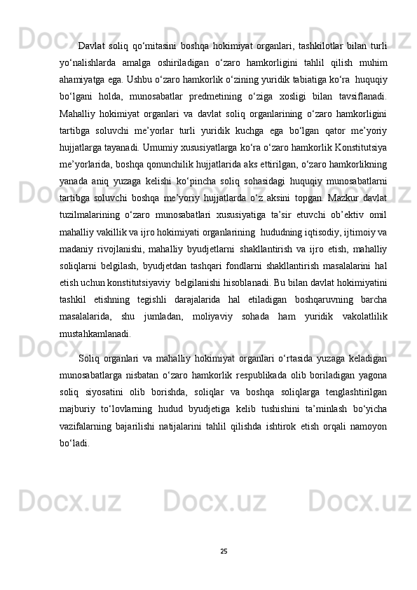 Davlat   soliq   qo‘mitasini   boshqa   hokimiyat   organlari,   tashkilotlar   bilan   turli
yo‘nalishlarda   amalga   oshiriladigan   o‘zaro   hamkorligini   tahlil   qilish   muhim
ahamiyatga ega. Ushbu o‘zaro hamkorlik o‘zining yuridik tabiatiga ko‘ra     huquqiy
bo‘lgani   holda,   munosabatlar   predmetining   o‘ziga   xosligi   bilan   tavsiflanadi.
Mahalliy   hokimiyat   organlari   va   davlat   soliq   organlarining   o‘zaro   hamkorligini
tartibga   soluvchi   me’yorlar   turli   yuridik   kuchga   ega   bo‘lgan   qator   me’yoriy
hujjatlarga tayanadi. Umumiy xususiyatlarga ko‘ra o‘zaro hamkorlik Konstitutsiya
me’yorlarida, boshqa qonunchilik hujjatlarida aks ettirilgan, o‘zaro hamkorlikning
yanada   aniq   yuzaga   kelishi   ko‘pincha   soliq   sohasidagi   huquqiy   munosabatlarni
tartibga   soluvchi   boshqa   me’yoriy   hujjatlarda   o‘z   aksini   topgan.   Mazkur   davlat
tuzilmalarining   o‘zaro   munosabatlari   xususiyatiga   ta’sir   etuvchi   ob’ektiv   omil
mahalliy vakillik va ijro hokimiyati organlarining     hududning iqtisodiy, ijtimoiy va
madaniy   rivojlanishi,   mahalliy   byudjetlarni     shakllantirish   va   ijro   etish,   mahalliy
soliqlarni   belgilash,   byudjetdan   tashqari   fondlarni   shakllantirish   masalalarini   hal
etish uchun konstitutsiyaviy     belgilanishi hisoblanadi. Bu bilan davlat hokimiyatini
tashkil   etishning   tegishli   darajalarida   hal   etiladigan   boshqaruvning   barcha
masalalarida,   shu   jumladan,   moliyaviy   sohada   ham   yuridik   vakolatlilik
mustahkamlanadi.
Soliq   organlari   va   mahalliy   hokimiyat   organlari   o‘rtasida   yuzaga   keladigan
munosabatlarga   nisbatan   o‘zaro   hamkorlik   respublikada   olib   boriladigan   yagona
soliq   siyosatini   olib   borishda,   soliqlar   va   boshqa   soliqlarga   tenglashtirilgan
majburiy   to‘lovlarning   hudud   byudjetiga   kelib   tushishini   ta’minlash   bo‘yicha
vazifalarning   bajarilishi   natijalarini   tahlil   qilishda   ishtirok   etish   orqali   namoyon
bo‘ladi.
25 
