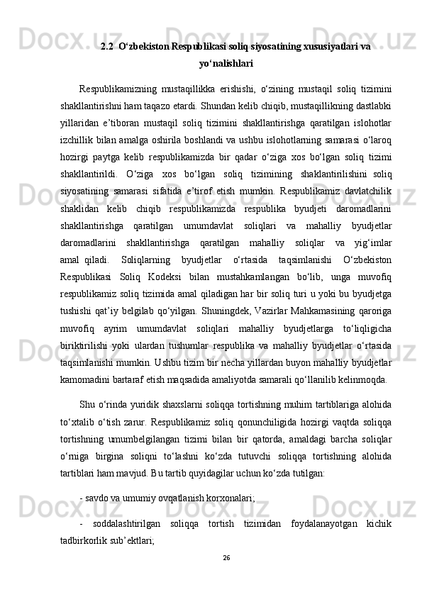 2.2    O‘zbekiston Respublikasi soliq siyosatining xususiyatlari va
yo‘nalishlari
Respublikamizning   mustaqillikka   erishishi,   o‘zining   mustaqil   soliq   tizimini
shakllantirishni ham taqazo etardi. Shundan kelib chiqib, mustaqillikning dastlabki
yillaridan   e’tiboran   mustaqil   soliq   tizimini   shakllantirishga   qaratilgan   islohotlar
izchillik bilan amalga oshirila boshlandi  va ushbu islohotlarning samarasi  o‘laroq
hozirgi   paytga   kelib   respublikamizda   bir   qadar   o‘ziga   xos   bo‘lgan   soliq   tizimi
shakllantirildi.   O‘ziga   xos   bo‘lgan   soliq   tizimining   shaklantirilishini     soliq
siyosatining   samarasi   sifatida   e’tirof   etish   mumkin.   Respublikamiz   davlatchilik
shaklidan   kelib   chiqib   respublikamizda   respublika   byudjeti   daromadlarini
shakllantirishga   qaratilgan   umumdavlat   soliqlari   va   mahalliy   byudjetlar
daromadlarini   shakllantirishga   qaratilgan   mahalliy   soliqlar   va   yig‘imlar
amal     qiladi.   Soliqlarning   byudjetlar   o‘rtasida   taqsimlanishi   O‘zbekiston
Respublikasi   Soliq   Kodeksi   bilan   mustahkamlangan   bo‘lib,   unga   muvofiq
respublikamiz soliq tizimida amal qiladigan har bir soliq turi u yoki bu byudjetga
tushishi   qat’iy   belgilab   qo‘yilgan.   Shuningdek,   Vazirlar   Mahkamasining   qaroriga
muvofiq   ayrim   umumdavlat   soliqlari   mahalliy   byudjetlarga   to‘liqligicha
biriktirilishi   yoki   ulardan   tushumlar   respublika   va   mahalliy   byudjetlar   o‘rtasida
taqsimlanishi mumkin. Ushbu tizim bir necha yillardan buyon mahalliy byudjetlar
kamomadini bartaraf etish maqsadida amaliyotda samarali qo‘llanilib kelinmoqda.
Shu o‘rinda yuridik shaxslarni  soliqqa tortishning muhim tartiblariga alohida
to‘xtalib   o‘tish   zarur.   Respublikamiz   soliq   qonunchiligida   hozirgi   vaqtda   soliqqa
tortishning   umumbelgilangan   tizimi   bilan   bir   qatorda,   amaldagi   barcha   soliqlar
o‘rniga   birgina   soliqni   to‘lashni   ko‘zda   tutuvchi   soliqqa   tortishning   alohida
tartiblari ham mavjud. Bu tartib quyidagilar uchun ko‘zda tutilgan:
- savdo va umumiy ovqatlanish korxonalari;
-   soddalashtirilgan   soliqqa   tortish   tizimidan   foydalanayotgan   kichik
tadbirkorlik sub’ektlari;
26