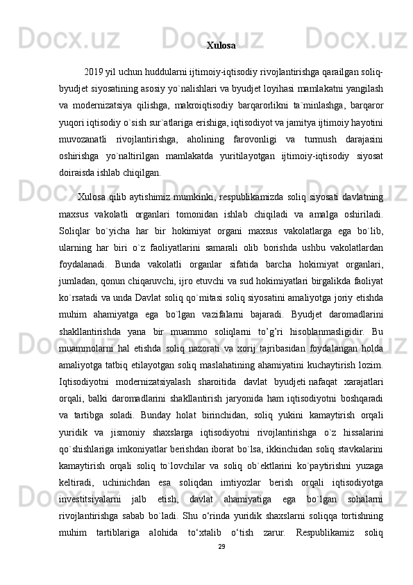 Xulosa
2019 yil uchun huddularni ijtimoiy-iqtisodiy rivojlantirishga qarailgan soliq-
byudjet siyosatining asosiy yo`nalishlari va byudjet loyihasi mamlakatni yangilash
va   modernizatsiya   qilishga,   makroiqtisodiy   barqarorlikni   ta`minlashga,   barqaror
yuqori iqtisodiy o`sish sur`atlariga erishiga, iqtisodiyot va jamitya ijtimoiy hayotini
muvozanatli   rivojlantirishga,   aholining   farovonligi   va   turmush   darajasini
oshirishga   yo`naltirilgan   mamlakatda   yuritilayotgan   ijtimoiy-iqtisodiy   siyosat
doiraisda ishlab chiqilgan.
Xulosa qilib aytishimiz  mumkinki, respublikamizda  soliq siyosati  davlatning
maxsus   vakolatli   organlari   tomonidan   ishlab   chiqiladi   va   amalga   oshiriladi.
Soliqlar   bo`yicha   har   bir   hokimiyat   organi   maxsus   vakolatlarga   ega   bo`lib,
ularning   har   biri   o`z   faoliyatlarini   samarali   olib   borishda   ushbu   vakolatlardan
foydalanadi.   Bunda   vakolatli   organlar   sifatida   barcha   hokimiyat   organlari,
jumladan, qonun chiqaruvchi, ijro etuvchi va sud hokimiyatlari birgalikda faoliyat
ko`rsatadi va unda Davlat soliq qo`mitasi soliq siyosatini amaliyotga joriy etishda
muhim   ahamiyatga   ega   bo`lgan   vazifalarni   bajaradi.   Byudjet   daromadlarini
shakllantirishda   yana   bir   muammo   soliqlarni   to’g’ri   hisoblanmasligidir.   Bu
muammolarni   hal   etishda   soliq   nazorati   va   xorij   tajribasidan   foydalangan   holda
amaliyotga tatbiq  etilayotgan  soliq maslahatining  ahamiyatini  kuchaytirish  lozim.
Iqtisodiyotni   modernizatsiyalash   sharoitida   davlat   byudjeti   nafaqat   xarajatlari
orqali ,   balki   daromadlarini   shakllantirish   jaryonida   ham   iqtisodiyotni   boshqaradi
va   tartibga   soladi.   Bunday   holat   birinchidan,   soliq   yukini   kamaytirish   orqali
yuridik   va   jismoniy   shaxslarga   iqtisodiyotni   rivojlantirishga   o`z   hissalarini
qo`shishlariga imkoniyatlar berishdan iborat bo`lsa, ikkinchidan soliq stavkalarini
kamaytirish   orqali   soliq   to`lovchilar   va   soliq   ob`ektlarini   ko`paytirishni   yuzaga
keltiradi,   uchinichdan   esa   soliqdan   imtiyozlar   berish   orqali   iqtisodiyotga
investitsiyalarni   jalb   etish,   davlat   ahamiyatiga   ega   bo`lgan   sohalarni
rivojlantirishga   sabab   bo`ladi.   Shu   o‘rinda   yuridik   shaxslarni   soliqqa   tortishning
muhim   tartiblariga   alohida   to‘xtalib   o‘tish   zarur.   Respublikamiz   soliq
29 