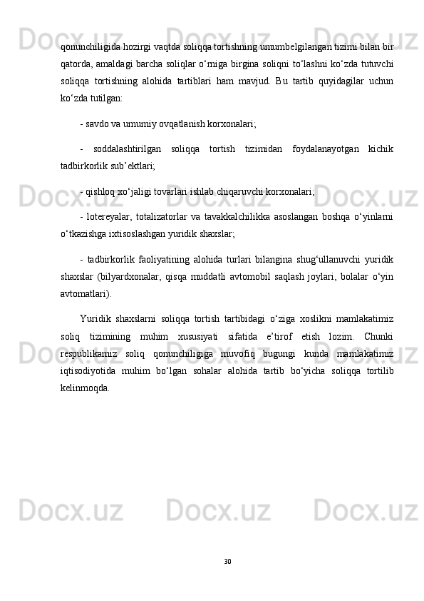 qonunchiligida hozirgi vaqtda soliqqa tortishning umumbelgilangan tizimi bilan bir
qatorda, amaldagi barcha soliqlar o‘rniga birgina soliqni to‘lashni ko‘zda tutuvchi
soliqqa   tortishning   alohida   tartiblari   ham   mavjud.   Bu   tartib   quyidagilar   uchun
ko‘zda tutilgan:
- savdo va umumiy ovqatlanish korxonalari;
-   soddalashtirilgan   soliqqa   tortish   tizimidan   foydalanayotgan   kichik
tadbirkorlik sub’ektlari;
- qishloq xo‘jaligi tovarlari ishlab chiqaruvchi korxonalari;
-   lotereyalar,   totalizatorlar   va   tavakkalchilikka   asoslangan   boshqa   o‘yinlarni
o‘tkazishga ixtisoslashgan yuridik shaxslar;
-   tadbirkorlik   faoliyatining   alohida   turlari   bilangina   shug‘ullanuvchi   yuridik
shaxslar   (bilyardxonalar,   qisqa   muddatli   avtomobil   saqlash   joylari,   bolalar   o‘yin
avtomatlari).
Yuridik   shaxslarni   soliqqa   tortish   tartibidagi   o‘ziga   xoslikni   mamlakatimiz
soliq   tizimining   muhim   xususiyati   sifatida   e’tirof   etish   lozim.   Chunki
respublikamiz   soliq   qonunchiligiga   muvofiq   bugungi   kunda   mamlakatimiz
iqtisodiyotida   muhim   bo‘lgan   sohalar   alohida   tartib   bo‘yicha   soliqqa   tortilib
kelinmoqda.
30 