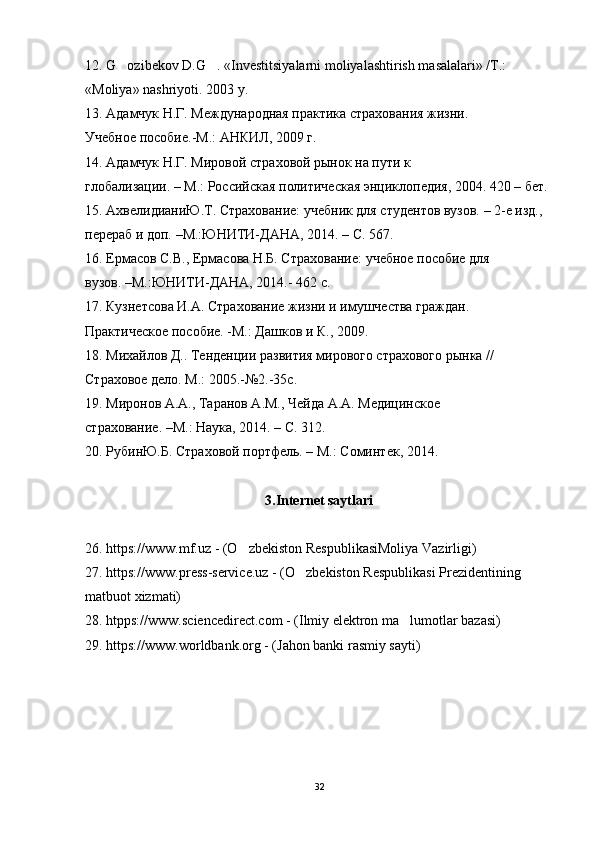12. G ozibekov D.G . «Investitsiyalarni moliyalashtirish masalalari» /T.:‘ ‘
« Moliya »  nashriyoti . 2003  y .
13. Адамчук Н.Г. Международная практика страхования жизни.
Учебное пособие.-М.: АНКИЛ, 2009 г.
14. Адамчук Н.Г. Мировой страховой рынок на пути к
глобализации. – М.: Российская политическая энциклопедия, 2004. 420 – бет.
15. АхвелидианиЮ.Т. Страхование: учебник для студентов вузов. – 2-е изд., 
перераб и доп. –М.:ЮНИТИ-ДАНА, 2014. – С. 567.
16. Ермасов С.В., Ермасова Н.Б. Страхование: учебное пособие для
вузов. –М.:ЮНИТИ-ДАНА, 2014.- 462 с.
17. Кузнетсова И.А. Страхование жизни и имушчества граждан.
Практическое пособие. -М.: Дашков и К., 2009.
18. Михайлов Д.. Тенденции развития мирового страхового рынка //
Страховое дело. М.: 2005.-№2.-35с.
19. Миронов А.А., Таранов А.М., Чейда А.А. Медицинское
страхование. –М.: Наука, 2014. – С. 312.
20. РубинЮ.Б. Страховой портфель. – М.: Соминтек, 2014.
3.Internet saytlari
26. https://www.mf.uz - (O zbekiston RespublikasiMoliya Vazirligi)	
’
27. https://www.press-service.uz - (O zbekiston Respublikasi Prezidentining	
’
matbuot xizmati)
28. htpps://www.sciencedirect.com - (Ilmiy elektron ma lumotlar bazasi)	
’
29. https://www.worldbank.org - (Jahon banki rasmiy sayti)
32 