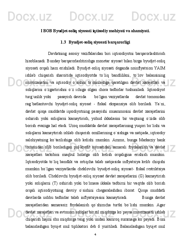I BOB Byudjet-soliq siyosati iqtisodiy mohiyati va ahamiyati.
1.3 Byudjet-soliq siyosati barqarorligi
                        Davlatning   asosiy   vazifalaridan   biri   iqtisodiyotni   barqarorlashtirish
hisoblanadi. Bunday barqarorlashtirishga monetar siyosat bilan birga byudjet-soliq
siyosati orqali ham erishiladi. Byudjet-soliq siyosati deganda noinflyatsion YAIM
ishlab   chiqarish   sharoitida   iqtisodiyotda   to`liq   bandlilikni,   to`lov   balansining
muvozanatini   va   iqtisodiy   o`sishni   ta`minlashga   qaratilgan   davlat   xarajatlari   va
soliqlarini   o`zgartirishni   o`z   ichiga   olgan   chora   tadbirlar   tushuniladi.   Iqtisodiyot
turg`unlik   yoki         pasayish   davrida           bo`lgan   vaziyatlarda         davlat   tomonidan
rag`batlantuvchi   byudjet-soliq   siyosat   -   fiskal   ekspansiya   olib   boriladi.   Ya`ni,
davlat   qisqa   muddatda   iqsodiyotning   pasayishi   muammosini   davlat   xarajatlarini
oshirish   yoki   soliqlarni   kamaytirish,   yohud   ikkalasini   bir   vaqtning   o`zida   olib
borish evaziga hal  etadi. Uzoq muddatda davlat  xarajatlarining yuqori  bo`lishi va
soliqlarni kamaytirish ishlab chiqarish omillarining o`sishiga va natijada, iqtisodiy
salohiyatning   ko`tarilishiga   olib   kelishi   mumkin.   Ammo,   bunga   Markaziy   bank
tomonidan   olib   boriladigan   pul-kredit   siyosatidan   samarali   foydalanish   va   davlat
xarajatlari   tarkibini   maqbul   holatga   olib   kelish   orqaligina   erishish   mumkin.
Iqtisodiyotda   to`liq   bandlik   va   ortiqcha   talab   natijasida   inflyatsiya   kelib   chiqishi
mumkin   bo`lgan   vaziyatlarda   cheklovchi   byudjet-soliq   siyosat-   fiskal   restriktsiya
olib boriladi. Cheklovchi byudjet-soliq siyosat davlat xarajatlarini (G) kamaytirish
yoki   soliqlarni   (T)   oshirish   yoki   bo`lmasa   ikkala   tadbirni   bir   vaqtda   olib   borish
orqali   iqtisodiyotning   davriy   o`sishini   chegaralashdan   iborat.   Qisqa   muddatli
davrlarda   ushbu   tadbirlar   talab   inflyatsiyasini   kamaytiradi.                 Bunga   davlat
xarajatlaridan   samarasiz   foydalanish   qo`shimcha   turtki   bo`lishi   mumkin.   Agar
davlat xarajatlari va avtonom soliqlar bir xil miqdorga ko`paysa muvozanatli ishlab
chiqarish hajmi shu miqdorga teng yoki undan kamroq summaga ko`payadi. Buni
balanslashgan   byujet   mul   tiplikatori   deb   6   yuritiladi.   Balanslashgan   byujet   mul
4