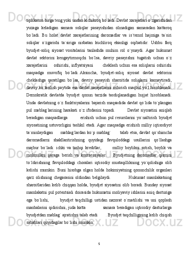 tiplikatori birga teng yoki undan kichikroq bo`ladi. Davlat xarajatlari o`zgarishidan
yuzaga   keladigan   samara   soliqlar   pasayishidan   olinadigan   samaradan   kattaroq
bo`ladi.   Bu   holat   davlat   xarajatlarining   daromadlar   va   is`temol   hajmiga   ta`siri
soliqlar   o`zgarishi   ta`siriga   nisbatan   kuchliroq   ekanligi   oqibatidir.   Ushbu   farq
byudjet-soliq   siyosat   vositalarini   tanlashda   muhim   rol   o`ynaydi.   Agar   hukumat
davlat   sektorini   kengaytirmoqchi   bo`lsa,   davriy   pasayishni   tugatish   uchun   o`z
xarajatlarini         oshirishi,   inflyatsiyani             cheklash   uchun   esa   soliqlarni   oshirishi
maqsadga   muvofiq   bo`ladi.   Aksincha ,   byudjet-soliq   siyosat   davlat   sektorini
cheklashga   qaratilgan   bo`lsa,   davriy   pasayish   sharoitida   soliqlarni   kamaytiradi,
davriy ko`tarilish paytida esa davlat xarajatlarini oshirish maqbul yo`l hisoblanadi.
Demokratik   davlatda   byudjet   qonun   tarzida   tasdiqlanadigan   hujjat   hisoblanadi.
Unda   davlatning   o ` z   funktsiyalarini   bajarish   maqsadida   davlat   qo ` lida   to ` plangan
pul   mablag ` larining   harakati   o ` z   ifodasini   topadi .               Davlat   siyosatini   aniqlab
beradigan   maqsadlarga               erishish   uchun   pul   resurslarini   yo ` naltirish   byudjet
siyosatining   ustuvorligini   tashkil   etadi .   Agar   maqsadga   erishish   milliy   iqtisodiyot
ta ` minlaydigan           mablag ` lardan   ko ` p   mablag `            talab   etsa ,   davlat   qo ` shimcha
daromadlarni   shakllantirishning   quyidagi   favquloddagi   usullarini   qo ` llashga
majbur   bo ` ladi :   ichki   va   tashqi   kreditlar ,             milliy   boylikni   sotish ,   boylik   va
molmulkni   ijaraga   berish   va   kontsessiyalar .       Byudjetning   daromadlar   qismini
to ` ldirishning   favquloddagi   choralari   iqtisodiy   mustaqillikning   yo ` qolishiga   olib
kelishi   mumkin .   Buni   hisobga   olgan   holda   hokimiyatning   qonunchilik   organlari
qarz   olishning   chegarasini   oldindan   belgilaydi.                     Hukumat   mamlakatning
sharoitlaridan  kelib  chiqqan holda,  byudjet  siyosatini   olib boradi. Bunday  siyosat
mamlakatni pul potentsiali doirasida hukumatni moliyaviy ishlarini aniq dasturiga
ega   bo`lishi,             byudjet   taqchilligi   ustidan   nazorat   o`rnatilishi   va   uni   qoplash
manbalarini   qidirishni,   juda   katta                       samara   beradigan   iqtisodiy   dasturlarga
byudjetdan mablag` ajratishni talab etadi       . Byudjet taqchilligining kelib chiqish
sabablari quyidagilar bo`lishi mumkin:
5
