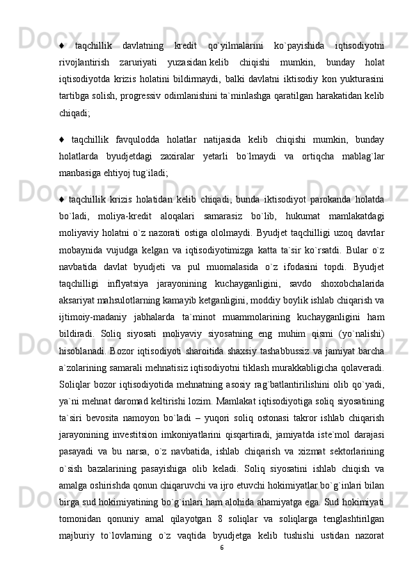 ♦   taqchillik   davlatning   kredit   qo`yilmalarini   ko`payishida   iqtisodiyotni
rivojlantirish   zaruriyati   yuzasidan   kelib   chiqishi   mumkin ,   bunday   holat
iqtisodiyotda   krizis   holatini   bildirmaydi,   balki   davlatni   iktisodiy   kon   yukturasini
tartibga solish, progressiv odimlanishini ta`minlashga qaratilgan harakatidan kelib
chiqadi;
♦   taqchillik   favqulodda   holatlar   natijasida   kelib   chiqishi   mumkin,   bunday
holatlarda   byudjetdagi   zaxiralar   yetarli   bo`lmaydi   va   ortiqcha   mablag`lar
manbasiga ehtiyoj tug`iladi;
♦   taqchillik   krizis   holatidan   kelib   chiqadi,   bunda   iktisodiyot   parokanda   holatda
bo`ladi,   moliya-kredit   aloqalari   samarasiz   bo`lib,   hukumat   mamlakatdagi
moliyaviy   holatni   o`z   nazorati   ostiga   ololmaydi.   Byudjet   taqchilligi   uzoq   davrlar
mobaynida   vujudga   kelgan   va   iqtisodiyotimizga   katta   ta`sir   ko`rsatdi.   Bular   o`z
navbatida   davlat   byudjeti   va   pul   muomalasida   o`z   ifodasini   topdi.   Byudjet
taqchilligi   inflyatsiya   jarayonining   kuchayganligini,   savdo   shoxobchalarida
aksariyat mahsulotlarning kamayib ketganligini, moddiy boylik ishlab chiqarish va
ijtimoiy-madaniy   jabhalarda   ta`minot   muammolarining   kuchayganligini   ham
bildiradi.   Soliq   siyosati   moliyaviy   siyosatning   eng   muhim   qismi   (yo`nalishi)
hisoblanadi.   Bozor   iqtisodiyoti   sharoitida   shaxsiy   tashabbussiz   va   jamiyat   barcha
a`zolarining samarali mehnatisiz iqtisodiyotni tiklash murakkabligicha qolaveradi.
Soliqlar   bozor   iqtisodiyotida   mehnatning   asosiy   rag`batlantirilishini   olib   qo`yadi,
ya`ni mehnat daromad keltirishi lozim. Mamlakat iqtisodiyotiga soliq siyosatining
ta`siri   bevosita   namoyon   bo`ladi   –   yuqori   soliq   ostonasi   takror   ishlab   chiqarish
jarayonining   investitsion   imkoniyatlarini   qisqartiradi,   jamiyatda   iste`mol   darajasi
pasayadi   va   bu   narsa,   o`z   navbatida,   ishlab   chiqarish   va   xizmat   sektorlarining
o`sish   bazalarining   pasayishiga   olib   keladi.   Soliq   siyosatini   ishlab   chiqish   va
amalga oshirishda qonun chiqaruvchi va ijro etuvchi hokimiyatlar bo`g`inlari bilan
birga sud hokimiyatining bo`g`inlari ham alohida ahamiyatga ega. Sud hokimiyati
tomonidan   qonuniy   amal   qilayotgan   8   soliqlar   va   soliqlarga   tenglashtirilgan
majburiy   to`lovlarning   o`z   vaqtida   byudjetga   kelib   tushishi   ustidan   nazorat
6 