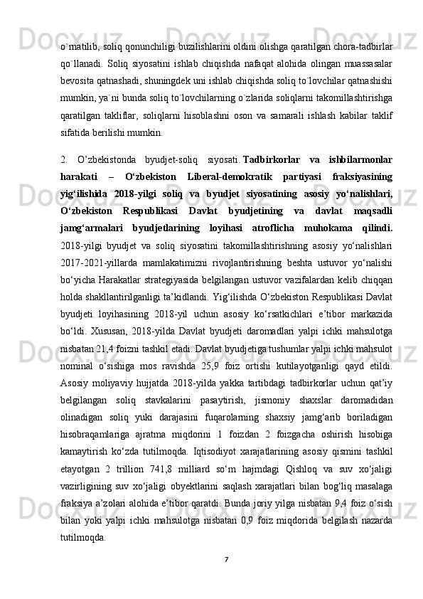 o`rnatilib, soliq qonunchiligi buzilishlarini oldini olishga qaratilgan chora-tadbirlar
qo`llanadi.   Soliq   siyosatini   ishlab   chiqishda   nafaqat   alohida   olingan   muassasalar
bevosita qatnashadi, shuningdek uni ishlab chiqishda soliq to`lovchilar qatnashishi
mumkin, ya`ni bunda soliq to`lovchilarning o`zlarida soliqlarni takomillashtirishga
qaratilgan   takliflar,   soliqlarni   hisoblashni   oson   va   samarali   ishlash   kabilar   taklif
sifatida berilishi mumkin.
2.   O’zbekistonda   byudjet-soliq   siyosati.   Tadbirkorlar   va   ishbilarmonlar
harakati   –   O‘zbekiston   Liberal-demokratik   partiyasi   fraksiyasining
yig‘ilishida   2018-yilgi   soliq   va   byudjet   siyosatining   asosiy   yo‘nalishlari,
O‘zbekiston   Respublikasi   Davlat   byudjetining   va   davlat   maqsadli
jamg‘armalari   byudjetlarining   loyihasi   atroflicha   muhokama   qilindi.
2018-yilgi   byudjet   va   soliq   siyosatini   takomillashtirishning   asosiy   yo‘nalishlari
2017-2021-yillarda   mamlakatimizni   rivojlantirishning   beshta   ustuvor   yo‘nalishi
bo‘yicha Harakatlar  strategiyasida  belgilangan ustuvor vazifalardan kelib chiqqan
holda shakllantirilganligi ta’kidlandi. Yig‘ilishda O‘zbekiston Respublikasi Davlat
byudjeti   loyihasining   2018-yil   uchun   asosiy   ko‘rsatkichlari   e’tibor   markazida
bo‘ldi.   Xususan,   2018-yilda   Davlat   byudjeti   daromadlari   yalpi   ichki   mahsulotga
nisbatan 21,4 foizni tashkil etadi. Davlat byudjetiga tushumlar yalpi ichki mahsulot
nominal   o‘sishiga   mos   ravishda   25,9   foiz   ortishi   kutilayotganligi   qayd   etildi.
Asosiy   moliyaviy   hujjatda   2018-yilda   yakka   tartibdagi   tadbirkorlar   uchun   qat’iy
belgilangan   soliq   stavkalarini   pasaytirish,   jismoniy   shaxslar   daromadidan
olinadigan   soliq   yuki   darajasini   fuqarolarning   shaxsiy   jamg‘arib   boriladigan
hisobraqamlariga   ajratma   miqdorini   1   foizdan   2   foizgacha   oshirish   hisobiga
kamaytirish   ko‘zda   tutilmoqda.   Iqtisodiyot   xarajatlarining   asosiy   qismini   tashkil
etayotgan   2   trillion   741,8   milliard   so‘m   hajmdagi   Qishloq   va   suv   xo‘jaligi
vazirligining   suv   xo‘jaligi   obyektlarini   saqlash   xarajatlari   bilan   bog‘liq   masalaga
fraksiya a’zolari alohida e’tibor qaratdi. Bunda joriy yilga nisbatan 9,4 foiz o‘sish
bilan   yoki   yalpi   ichki   mahsulotga   nisbatan   0,9   foiz   miqdorida   belgilash   nazarda
tutilmoqda.
7 