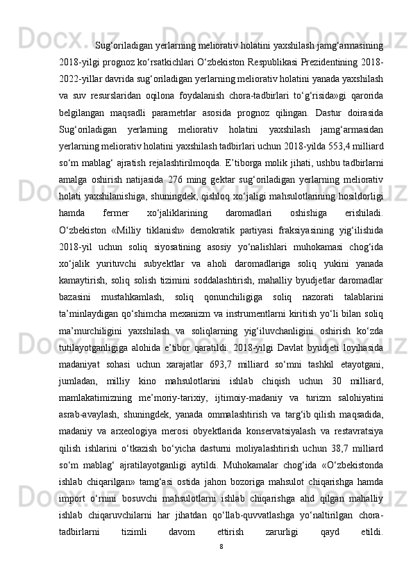             Sug‘oriladigan yerlarning meliorativ holatini yaxshilash jamg‘armasining
2018-yilgi prognoz ko‘rsatkichlari O‘zbekiston Respublikasi Prezidentining 2018-
2022-yillar davrida sug‘oriladigan yerlarning meliorativ holatini yanada yaxshilash
va   suv   resurslaridan   oqilona   foydalanish   chora-tadbirlari   to‘g‘risida»gi   qarorida
belgilangan   maqsadli   parametrlar   asosida   prognoz   qilingan.   Dastur   doirasida
Sug‘oriladigan   yerlarning   meliorativ   holatini   yaxshilash   jamg‘armasidan
yerlarning meliorativ holatini yaxshilash tadbirlari uchun 2018-yilda 553,4 milliard
so‘m mablag‘  ajratish rejalashtirilmoqda. E’tiborga   molik jihati , ushbu tadbirlarni
amalga   oshirish   natijasida   276   ming   gektar   sug‘oriladigan   yerlarning   meliorativ
holati yaxshilanishiga,  shuningdek, qishloq xo‘jaligi  mahsulotlarining hosildorligi
hamda   fermer   xo‘jaliklarining   daromadlari   oshishiga   erishiladi.
O‘zbekiston   «Milliy   tiklanish»   demokratik   partiyasi   fraksiyasining   yig‘ilishida
2018-yil   uchun   soliq   siyosatining   asosiy   yo‘nalishlari   muhokamasi   chog‘ida
xo‘jalik   yurituvchi   subyektlar   va   aholi   daromadlariga   soliq   yukini   yanada
kamaytirish,   soliq   solish   tizimini   soddalashtirish,   mahalliy   byudjetlar   daromadlar
bazasini   mustahkamlash,   soliq   qonunchiligiga   soliq   nazorati   talablarini
ta’minlaydigan qo‘shimcha  mexanizm  va instrumentlarni  kiritish yo‘li  bilan soliq
ma’murchiligini   yaxshilash   va   soliqlarning   yig‘iluvchanligini   oshirish   ko‘zda
tutilayotganligiga   alohida   e’tibor   qaratildi.   2018-yilgi   Davlat   byudjeti   loyihasida
madaniyat   sohasi   uchun   xarajatlar   693,7   milliard   so‘mni   tashkil   etayotgani,
jumladan,   milliy   kino   mahsulotlarini   ishlab   chiqish   uchun   30   milliard,
mamlakatimizning   me’moriy-tarixiy,   ijtimoiy-madaniy   va   turizm   salohiyatini
asrab-avaylash,   shuningdek,   yanada   ommalashtirish   va   targ‘ib   qilish   maqsadida ,
madaniy   va   arxeologiya   merosi   obyektlarida   konservatsiyalash   va   restavratsiya
qilish   ishlarini   o‘tkazish   bo‘yicha   dasturni   moliyalashtirish   uchun   38,7   milliard
so‘m   mablag‘   ajratilayotganligi   aytildi.   Muhokamalar   chog‘ida   «O‘zbekistonda
ishlab   chiqarilgan»   tamg‘asi   ostida   jahon   bozoriga   mahsulot   chiqarishga   hamda
import   o‘rnini   bosuvchi   mahsulotlarni   ishlab   chiqarishga   ahd   qilgan   mahalliy
ishlab   chiqaruvchilarni   har   jihatdan   qo‘llab-quvvatlashga   yo‘naltirilgan   chora-
tadbirlarni   tizimli   davom   ettirish   zarurligi   qayd   etildi.
8 