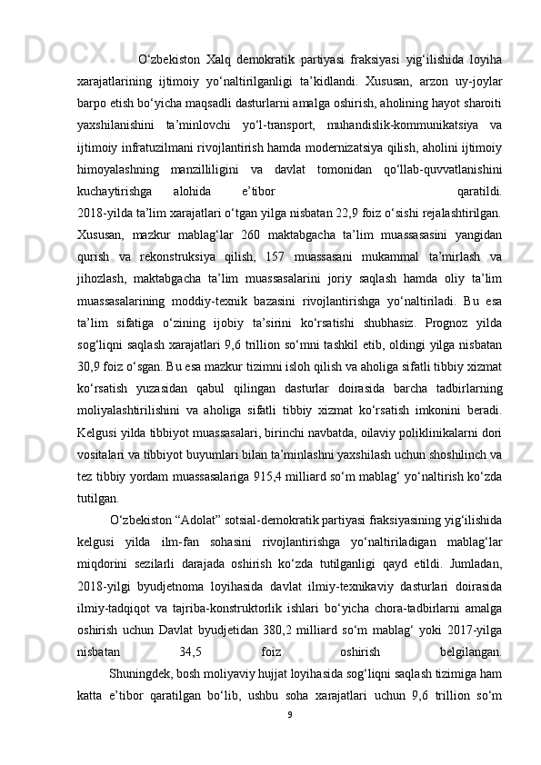                     O‘zbekiston   Xalq   demokratik   partiyasi   fraksiyasi   yig‘ilishida   loyiha
xarajatlarining   ijtimoiy   yo‘naltirilganligi   ta’kidlandi.   Xususan,   arzon   uy-joylar
barpo etish bo‘yicha maqsadli dasturlarni amalga oshirish, aholining hayot sharoiti
yaxshilanishini   ta’minlovchi   yo‘l-transport,   muhandislik-kommunikatsiya   va
ijtimoiy infratuzilmani rivojlantirish hamda modernizatsiya qilish, aholini ijtimoiy
himoyalashning   manzilliligini   va   davlat   tomonidan   qo‘llab-quvvatlanishini
kuchaytirishga  alohida  e’tibor   qaratildi.
2018-yilda ta’lim xarajatlari o‘tgan yilga nisbatan 22,9 foiz o‘sishi rejalashtirilgan.
Xususan,   mazkur   mablag‘lar   260   maktabgacha   ta’lim   muassasasini   yangidan
qurish   va   rekonstruksiya   qilish,   157   muassasani   mukammal   ta’mirlash   va
jihozlash,   maktabgacha   ta’lim   muassasalarini   joriy   saqlash   hamda   oliy   ta’lim
muassasalarining   moddiy-texnik   bazasini   rivojlantirishga   yo‘naltiriladi.   Bu   esa
ta’lim   sifatiga   o‘zining   ijobiy   ta’sirini   ko‘rsatishi   shubhasiz.   Prognoz   yilda
sog‘liqni  saqlash  xarajatlari  9,6 trillion so‘mni  tashkil  etib, oldingi  yilga  nisbatan
30,9 foiz o‘sgan. Bu esa mazkur tizimni isloh qilish va aholiga sifatli tibbiy xizmat
ko‘rsatish   yuzasidan   qabul   qilingan   dasturlar   doirasida   barcha   tadbirlarning
moliyalashtirilishini   va   aholiga   sifatli   tibbiy   xizmat   ko‘rsatish   imkonini   beradi.
Kelgusi yilda tibbiyot muassasalari, birinchi navbatda, oilaviy poliklinikalarni dori
vositalari va tibbiyot buyumlari bilan ta’minlashni yaxshilash uchun shoshilinch va
tez tibbiy yordam muassasalariga 915,4 milliard so‘m mablag‘ yo‘naltirish ko‘zda
tutilgan.
          O‘zbekiston “Adolat” sotsial-demokratik partiyasi fraksiyasining yig‘ilishida
kelgusi   yilda   ilm-fan   sohasini   rivojlantirishga   yo‘naltiriladigan   mablag‘lar
miqdorini   sezilarli   darajada   oshirish   ko‘zda   tutilganligi   qayd   etildi.   Jumladan,
2018-yilgi   byudjetnoma   loyihasida   davlat   ilmiy-texnikaviy   dasturlari   doirasida
ilmiy-tadqiqot   va   tajriba-konstruktorlik   ishlari   bo‘yicha   chora-tadbirlarni   amalga
oshirish   uchun   Davlat   byudjetidan   380,2   milliard   so‘m   mablag‘   yoki   2017-yilga
nisbatan   34,5   foiz   oshirish   belgilangan.
          Shuningdek, bosh moliyaviy hujjat loyihasida sog‘liqni saqlash tizimiga ham
katta   e’tibor   qaratilgan   bo‘lib,   ushbu   soha   xarajatlari   uchun   9,6   trillion   so‘m
9 