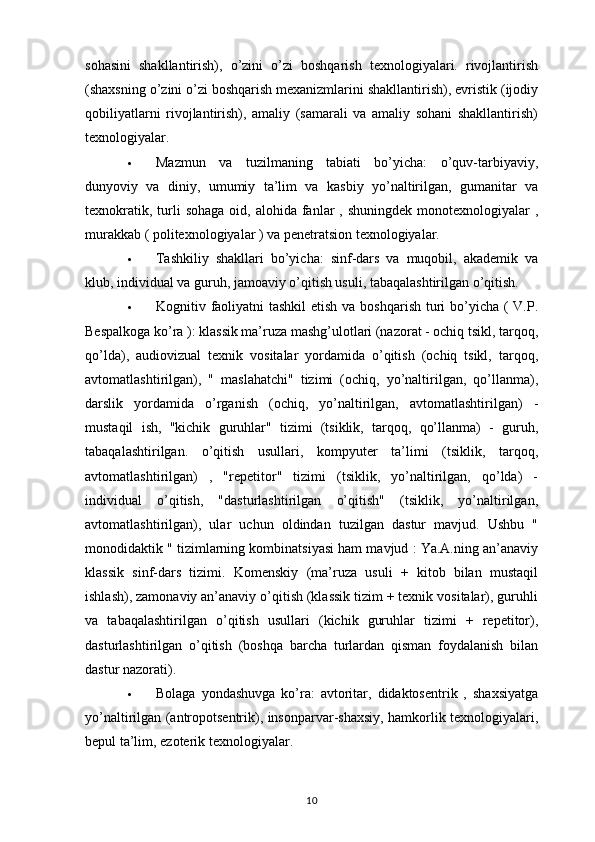 sohasini   shakllantirish),   o’zini   o’zi   boshqarish   texnologiyalari.   rivojlantirish
(shaxsning o’zini o’zi boshqarish mexanizmlarini shakllantirish), evristik (ijodiy
qobiliyatlarni   rivojlantirish),   amaliy   (samarali   va   amaliy   sohani   shakllantirish)
texnologiyalar.
 Mazmun   va   tuzilmaning   tabiati   bo’yicha:   o’quv-tarbiyaviy,
dunyoviy   va   diniy,   umumiy   ta’lim   va   kasbiy   yo’naltirilgan,   gumanitar   va
texnokratik,  turli   sohaga  oid,  alohida fanlar  ,  shuningdek  monotexnologiyalar   ,
murakkab ( politexnologiyalar ) va penetratsion texnologiyalar.
 Tashkiliy   shakllari   bo’yicha:   sinf-dars   va   muqobil,   akademik   va
klub, individual va guruh, jamoaviy o’qitish usuli, tabaqalashtirilgan o’qitish.
 Kognitiv faoliyatni tashkil  etish va boshqarish turi  bo’yicha ( V.P.
Bespalkoga ko’ra ): klassik ma’ruza mashg’ulotlari (nazorat - ochiq tsikl, tarqoq,
qo’lda),   audiovizual   texnik   vositalar   yordamida   o’qitish   (ochiq   tsikl,   tarqoq,
avtomatlashtirilgan),   "   maslahatchi"   tizimi   (ochiq,   yo’naltirilgan,   qo’llanma),
darslik   yordamida   o’rganish   (ochiq,   yo’naltirilgan,   avtomatlashtirilgan)   -
mustaqil   ish,   "kichik   guruhlar"   tizimi   (tsiklik,   tarqoq,   qo’llanma)   -   guruh,
tabaqalashtirilgan.   o’qitish   usullari,   kompyuter   ta’limi   (tsiklik,   tarqoq,
avtomatlashtirilgan)   ,   "repetitor"   tizimi   (tsiklik,   yo’naltirilgan,   qo’lda)   -
individual   o’qitish,   "dasturlashtirilgan   o’qitish"   (tsiklik,   yo’naltirilgan,
avtomatlashtirilgan),   ular   uchun   oldindan   tuzilgan   dastur   mavjud.   Ushbu   "
monodidaktik " tizimlarning kombinatsiyasi ham mavjud : Ya.A.ning an’anaviy
klassik   sinf-dars   tizimi.   Komenskiy   (ma’ruza   usuli   +   kitob   bilan   mustaqil
ishlash), zamonaviy an’anaviy o’qitish (klassik tizim + texnik vositalar), guruhli
va   tabaqalashtirilgan   o’qitish   usullari   (kichik   guruhlar   tizimi   +   repetitor),
dasturlashtirilgan   o’qitish   (boshqa   barcha   turlardan   qisman   foydalanish   bilan
dastur nazorati).
 Bolaga   yondashuvga   ko’ra:   avtoritar,   didaktosentrik   ,   shaxsiyatga
yo’naltirilgan (antropotsentrik), insonparvar-shaxsiy, hamkorlik texnologiyalari,
bepul ta’lim, ezoterik texnologiyalar.
10 