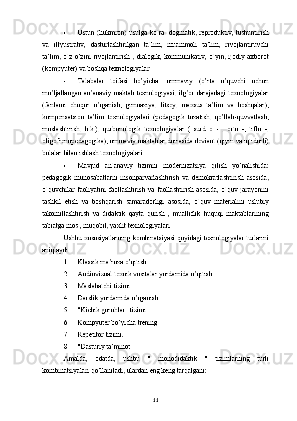 Ustun (hukmron) usulga ko’ra: dogmatik, reproduktiv, tushuntirish
va   illyustrativ,   dasturlashtirilgan   ta’lim,   muammoli   ta’lim,   rivojlantiruvchi
ta’lim,   o’z-o’zini   rivojlantirish   ,   dialogik,   kommunikativ,   o’yin,   ijodiy   axborot
(kompyuter) va boshqa texnologiyalar.
 Talabalar   toifasi   bo’yicha:   ommaviy   (o’rta   o’quvchi   uchun
mo’ljallangan  an’anaviy  maktab   texnologiyasi,  ilg’or  darajadagi  texnologiyalar
(fanlarni   chuqur   o’rganish,   gimnaziya,   litsey,   maxsus   ta’lim   va   boshqalar),
kompensatsion   ta’lim   texnologiyalari   (pedagogik   tuzatish,   qo’llab-quvvatlash,
moslashtirish,   h.k.),   qurbonologik   texnologiyalar   (   surd   o   -   ,   orto   -,   tiflo   -,
oligofrenopedagogika), ommaviy maktablar doirasida deviant (qiyin va iqtidorli)
bolalar bilan ishlash texnologiyalari.
 Mavjud   an’anaviy   tizimni   modernizatsiya   qilish   yo’nalishida:
pedagogik   munosabatlarni   insonparvarlashtirish   va   demokratlashtirish   asosida,
o’quvchilar   faoliyatini   faollashtirish   va   faollashtirish   asosida,   o’quv   jarayonini
tashkil   etish   va   boshqarish   samaradorligi   asosida,   o’quv   materialini   uslubiy
takomillashtirish   va   didaktik   qayta   qurish   ,   mualliflik   huquqi   maktablarining
tabiatga mos , muqobil, yaxlit texnologiyalari.
Ushbu xususiyatlarning kombinatsiyasi quyidagi texnologiyalar turlarini
aniqlaydi:
1. Klassik ma’ruza o’qitish.
2. Audiovizual texnik vositalar yordamida o’qitish.
3. Maslahatchi tizimi.
4. Darslik yordamida o’rganish.
5. "Kichik guruhlar" tizimi.
6. Kompyuter bo’yicha trening.
7. Repetitor tizimi.
8. "Dasturiy ta’minot"
Amalda,   odatda,   ushbu   "   monodidaktik   "   tizimlarning   turli
kombinatsiyalari qo’llaniladi, ulardan eng keng tarqalgani:
11 