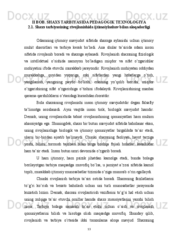 II BOB. SHAXS TARBIYASIDA PEDAGOGIK TEXNOLOGIYA
2.1. Shaxs tarbiyasining rivojlanishida ijtimoiylashuv bilan aloqadorligi
Odamning   ijtimoiy   mavjudot   sifatida   shaxsga   aylanishi   uchun   ijtimoiy
muhit   sharoitlari   va   tarbiya   kerak   bo’ladi.   Ana   shular   ta’sirida   odam   inson
sifatida rivojlanib boradi  va shaxsga  aylanadi. Rivojlanish shaxsning fiziologik
va   intellektual   o’sishida   namoyon   bo’ladigan   miqdor   va   sifat   o’zgarishlar
mohiyatini ifoda etuvchi murakkab jarayondir. Rivojlanish mohiyatan oddiydan
murakkabga,   quyidan   yuqoriga,   eski   sifatlardan   yangi   holatlarga   o’tish,
yangilanish,   yangining   paydo   bo’lishi,   eskining   yo’qolib   borishi,   miqdor
o’zgarishining   sifat   o’zgarishiga   o’tishini   ifodalaydi.   Rivojlanishining   manbai
qarama-qarshiliklarni o’rtasidagi kurashdan iboratdir. 
Bola   shaxsining   rivojlanishi   inson   ijtimoiy   mavjudotdir   degan   falsafiy
ta’limotga   asoslanadi.   Ayni   vaqtda   inson   tirik,   biologik   mavjudot   hamdir.
Demak,   uning   rivojlanishida   tabiat   rivojlanishining   qonuniyatlari   ham   muhim
ahamiyatga ega. Shuningdek, shaxs bir butun mavjudot sifatida baholanar ekan,
uning   rivojlanishiga   biologik   va   ijtimoiy   qonuniyatlar   birgalikda   ta’sir   etadi,
ularni   bir-biridan   ajratib   bo’lmaydi.   Chunki   shaxsning   faoliyati,   hayot   tarziga
yoshi,   bilimi,   turmush   tajribasi   bilan   birga   boshqa   fojiali   holatlar,   kasalliklar
ham ta’sir etadi. Inson butun umri davomida o’zgarib boradi. 
U   ham   ijtimoiy,   ham   psixik   jihatdan   kamolga   etadi,   bunda   bolaga
berilayotgan  tarbiya maqsadga   muvofiq  bo’lsa,  u  jamiyat  a’zosi  sifatida  kamol
topib, murakkab ijtimoiy munosabatlar tizimida o’ziga munosib o’rin egallaydi. 
Chunki   rivojlanish   tarbiya   ta’siri   ostida   boradi.   Shaxsning   fazilatlarini
to’g’ri   ko’rish   va   bexato   baholash   uchun   uni   turli   munosabatlar   jarayonida
kuzatish  lozim.  Demak,   shaxsni   rivojlantirish  vazifasini  to’g’ri  hal  etish   uchun
uning   xulqiga   ta’sir   etuvchi   omillar   hamda   shaxs   xususiyatlarini   yaxshi   bilish
zarur.   Tarbiya   bolaga   samarali   ta’sir   etishi   uchun   o’sish   va   rivojlanish
qonuniyatlarini   bilish   va   hisobga   olish   maqsadga   muvofiq.   Shunday   qilib,
rivojlanish   va   tarbiya   o’rtasida   ikki   tomonlama   aloqa   mavjud.   Shaxsning
13 